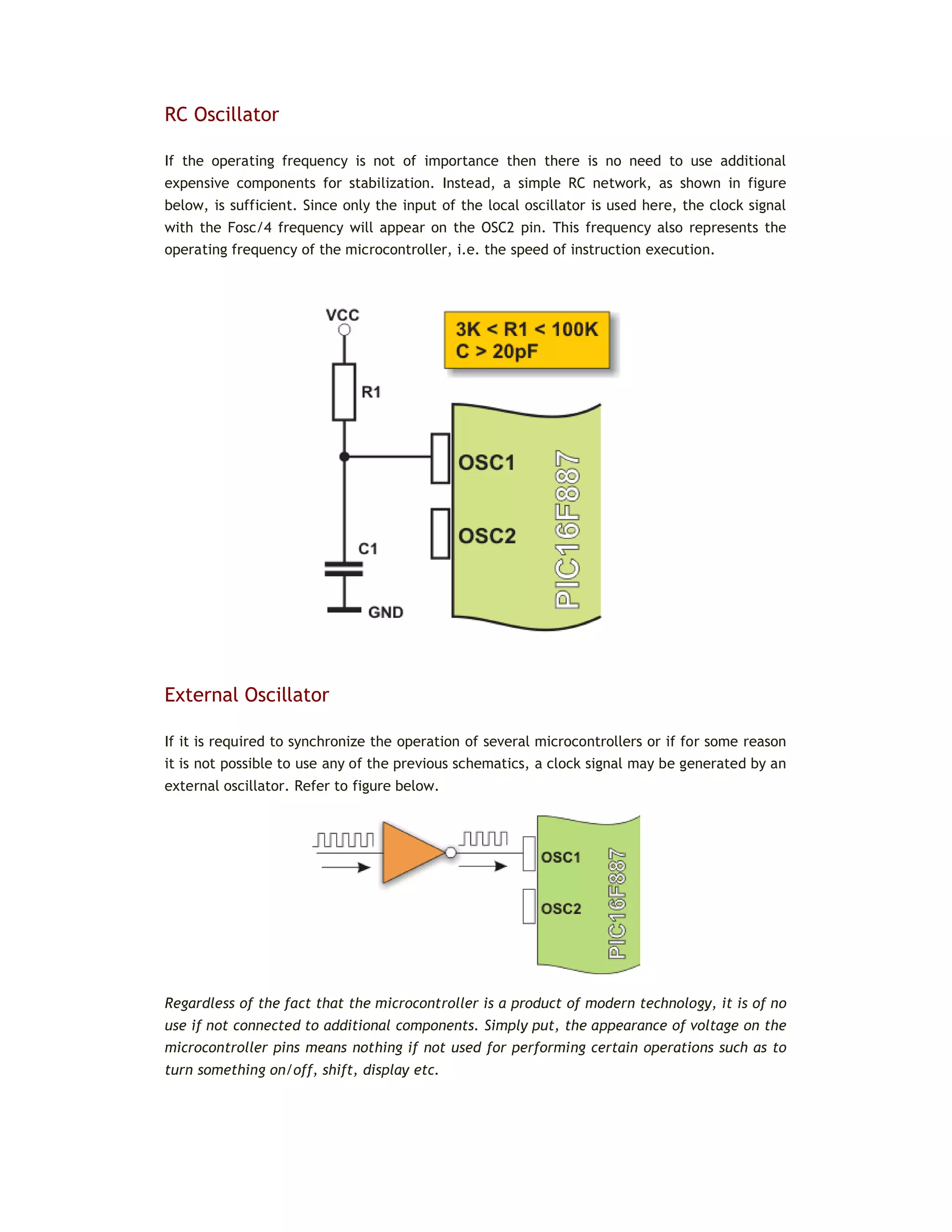RC Oscillator
If the operating frequency is not of importance then there is no need to use additional
expensive components for stabilization. Instead, a simple RC network, as shown in figure
below, is sufficient. Since only the input of the local oscillator is used here, the clock signal
with the Fosc/4 frequency will appear on the OSC2 pin. This frequency also represents the
operating frequency of the microcontroller, i.e. the speed of instruction execution.
External Oscillator
If it is required to synchronize the operation of several microcontrollers or if for some reason
it is not possible to use any of the previous schematics, a clock signal may be generated by an
external oscillator. Refer to figure below.
Regardless of the fact that the microcontroller is a product of modern technology, it is of no
use if not connected to additional components. Simply put, the appearance of voltage on the
microcontroller pins means nothing if not used for performing certain operations such as to
turn something on/off, shift, display etc.
 