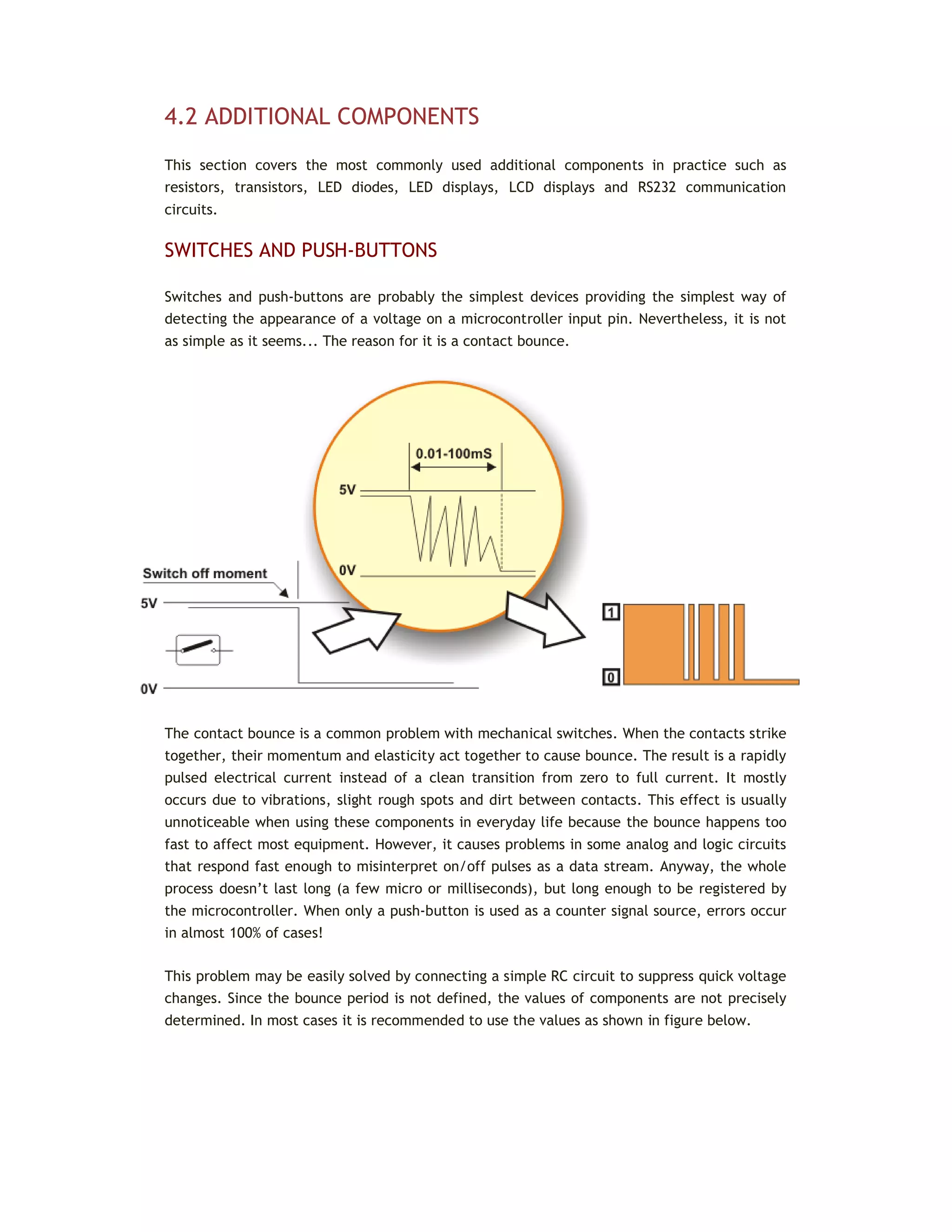 4.2 ADDITIONAL COMPONENTS
This section covers the most commonly used additional components in practice such as
resistors, transistors, LED diodes, LED displays, LCD displays and RS232 communication
circuits.
SWITCHES AND PUSH-BUTTONS
Switches and push-buttons are probably the simplest devices providing the simplest way of
detecting the appearance of a voltage on a microcontroller input pin. Nevertheless, it is not
as simple as it seems... The reason for it is a contact bounce.
The contact bounce is a common problem with mechanical switches. When the contacts strike
together, their momentum and elasticity act together to cause bounce. The result is a rapidly
pulsed electrical current instead of a clean transition from zero to full current. It mostly
occurs due to vibrations, slight rough spots and dirt between contacts. This effect is usually
unnoticeable when using these components in everyday life because the bounce happens too
fast to affect most equipment. However, it causes problems in some analog and logic circuits
that respond fast enough to misinterpret on/off pulses as a data stream. Anyway, the whole
process doesn’t last long (a few micro or milliseconds), but long enough to be registered by
the microcontroller. When only a push-button is used as a counter signal source, errors occur
in almost 100% of cases!
This problem may be easily solved by connecting a simple RC circuit to suppress quick voltage
changes. Since the bounce period is not defined, the values of components are not precisely
determined. In most cases it is recommended to use the values as shown in figure below.
 