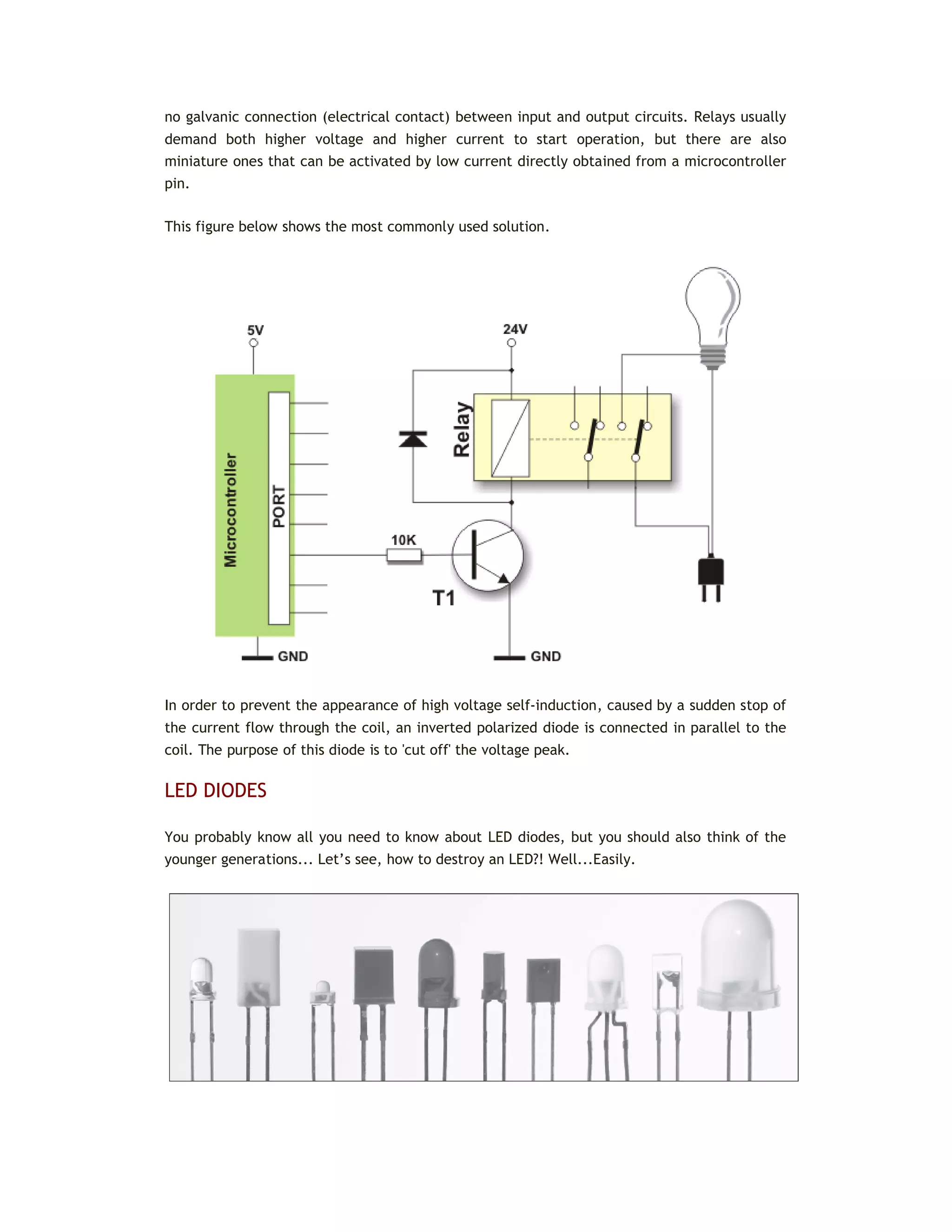 no galvanic connection (electrical contact) between input and output circuits. Relays usually
demand both higher voltage and higher current to start operation, but there are also
miniature ones that can be activated by low current directly obtained from a microcontroller
pin.
This figure below shows the most commonly used solution.
In order to prevent the appearance of high voltage self-induction, caused by a sudden stop of
the current flow through the coil, an inverted polarized diode is connected in parallel to the
coil. The purpose of this diode is to 'cut off' the voltage peak.
LED DIODES
You probably know all you need to know about LED diodes, but you should also think of the
younger generations... Let’s see, how to destroy an LED?! Well...Easily.
 