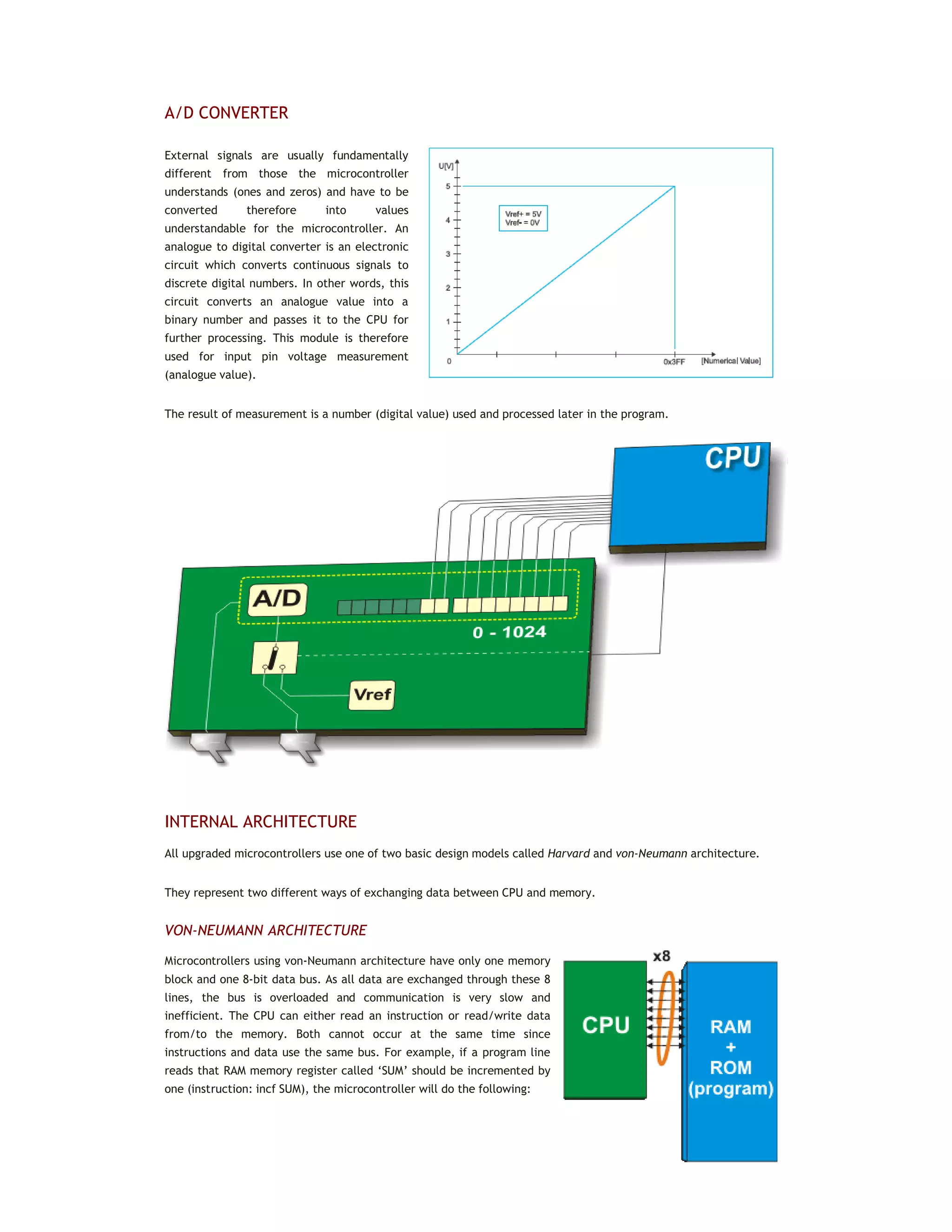 A/D CONVERTER
External signals are usually fundamentally
different from those the microcontroller
understands (ones and zeros) and have to be
converted therefore into values
understandable for the microcontroller. An
analogue to digital converter is an electronic
circuit which converts continuous signals to
discrete digital numbers. In other words, this
circuit converts an analogue value into a
binary number and passes it to the CPU for
further processing. This module is therefore
used for input pin voltage measurement
(analogue value).
The result of measurement is a number (digital value) used and processed later in the program.
INTERNAL ARCHITECTURE
All upgraded microcontrollers use one of two basic design models called Harvard and von-Neumann architecture.
They represent two different ways of exchanging data between CPU and memory.
VON-NEUMANN ARCHITECTURE
Microcontrollers using von-Neumann architecture have only one memory
block and one 8-bit data bus. As all data are exchanged through these 8
lines, the bus is overloaded and communication is very slow and
inefficient. The CPU can either read an instruction or read/write data
from/to the memory. Both cannot occur at the same time since
instructions and data use the same bus. For example, if a program line
reads that RAM memory register called ‘SUM’ should be incremented by
one (instruction: incf SUM), the microcontroller will do the following:
 
