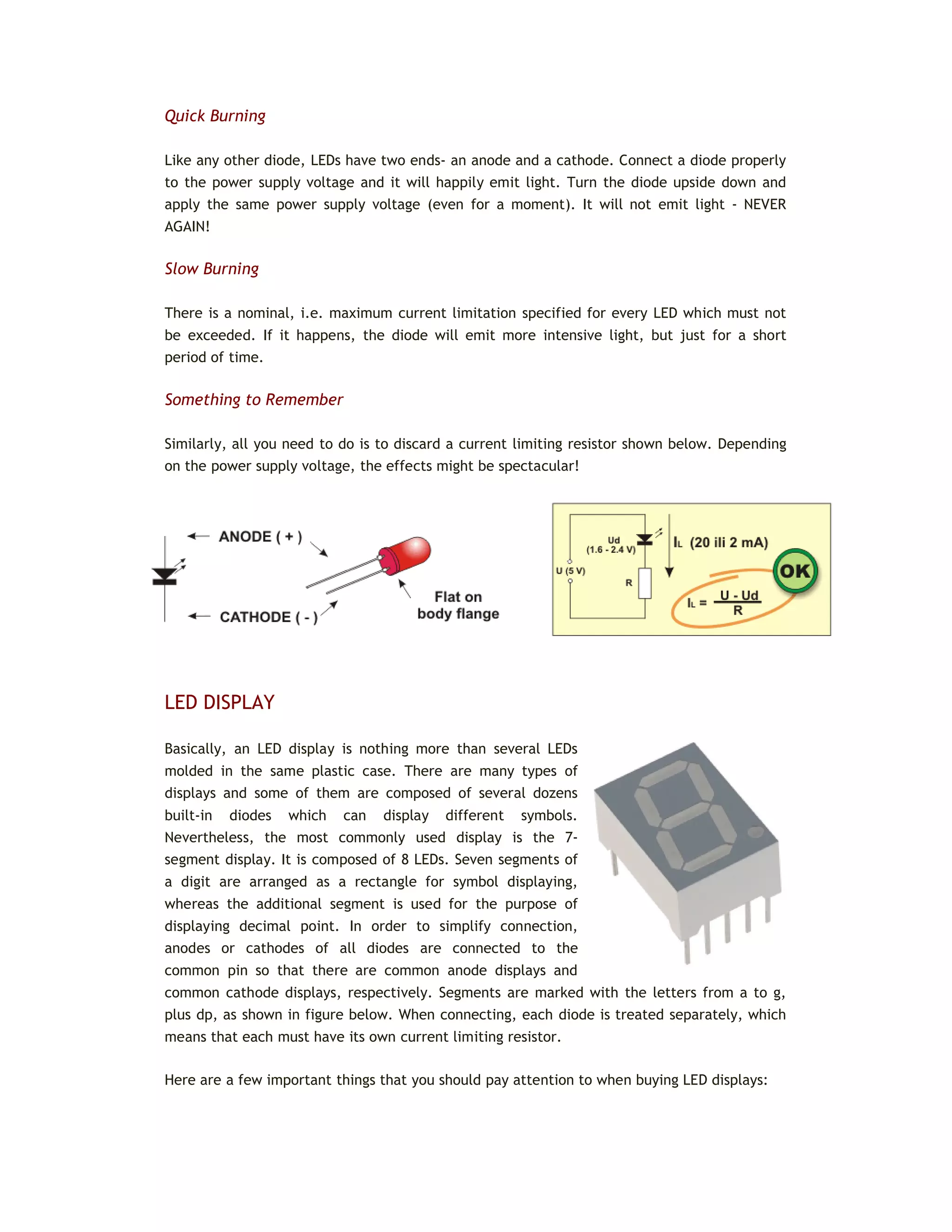 Quick Burning
Like any other diode, LEDs have two ends- an anode and a cathode. Connect a diode properly
to the power supply voltage and it will happily emit light. Turn the diode upside down and
apply the same power supply voltage (even for a moment). It will not emit light - NEVER
AGAIN!
Slow Burning
There is a nominal, i.e. maximum current limitation specified for every LED which must not
be exceeded. If it happens, the diode will emit more intensive light, but just for a short
period of time.
Something to Remember
Similarly, all you need to do is to discard a current limiting resistor shown below. Depending
on the power supply voltage, the effects might be spectacular!
LED DISPLAY
Basically, an LED display is nothing more than several LEDs
molded in the same plastic case. There are many types of
displays and some of them are composed of several dozens
built-in diodes which can display different symbols.
Nevertheless, the most commonly used display is the 7-
segment display. It is composed of 8 LEDs. Seven segments of
a digit are arranged as a rectangle for symbol displaying,
whereas the additional segment is used for the purpose of
displaying decimal point. In order to simplify connection,
anodes or cathodes of all diodes are connected to the
common pin so that there are common anode displays and
common cathode displays, respectively. Segments are marked with the letters from a to g,
plus dp, as shown in figure below. When connecting, each diode is treated separately, which
means that each must have its own current limiting resistor.
Here are a few important things that you should pay attention to when buying LED displays:
 