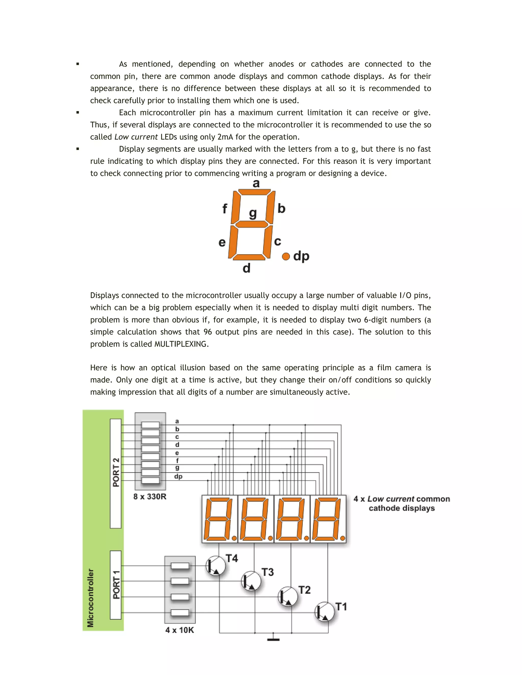 As mentioned, depending on whether anodes or cathodes are connected to the
common pin, there are common anode displays and common cathode displays. As for their
appearance, there is no difference between these displays at all so it is recommended to
check carefully prior to installing them which one is used.
 Each microcontroller pin has a maximum current limitation it can receive or give.
Thus, if several displays are connected to the microcontroller it is recommended to use the so
called Low current LEDs using only 2mA for the operation.
 Display segments are usually marked with the letters from a to g, but there is no fast
rule indicating to which display pins they are connected. For this reason it is very important
to check connecting prior to commencing writing a program or designing a device.
Displays connected to the microcontroller usually occupy a large number of valuable I/O pins,
which can be a big problem especially when it is needed to display multi digit numbers. The
problem is more than obvious if, for example, it is needed to display two 6-digit numbers (a
simple calculation shows that 96 output pins are needed in this case). The solution to this
problem is called MULTIPLEXING.
Here is how an optical illusion based on the same operating principle as a film camera is
made. Only one digit at a time is active, but they change their on/off conditions so quickly
making impression that all digits of a number are simultaneously active.
 