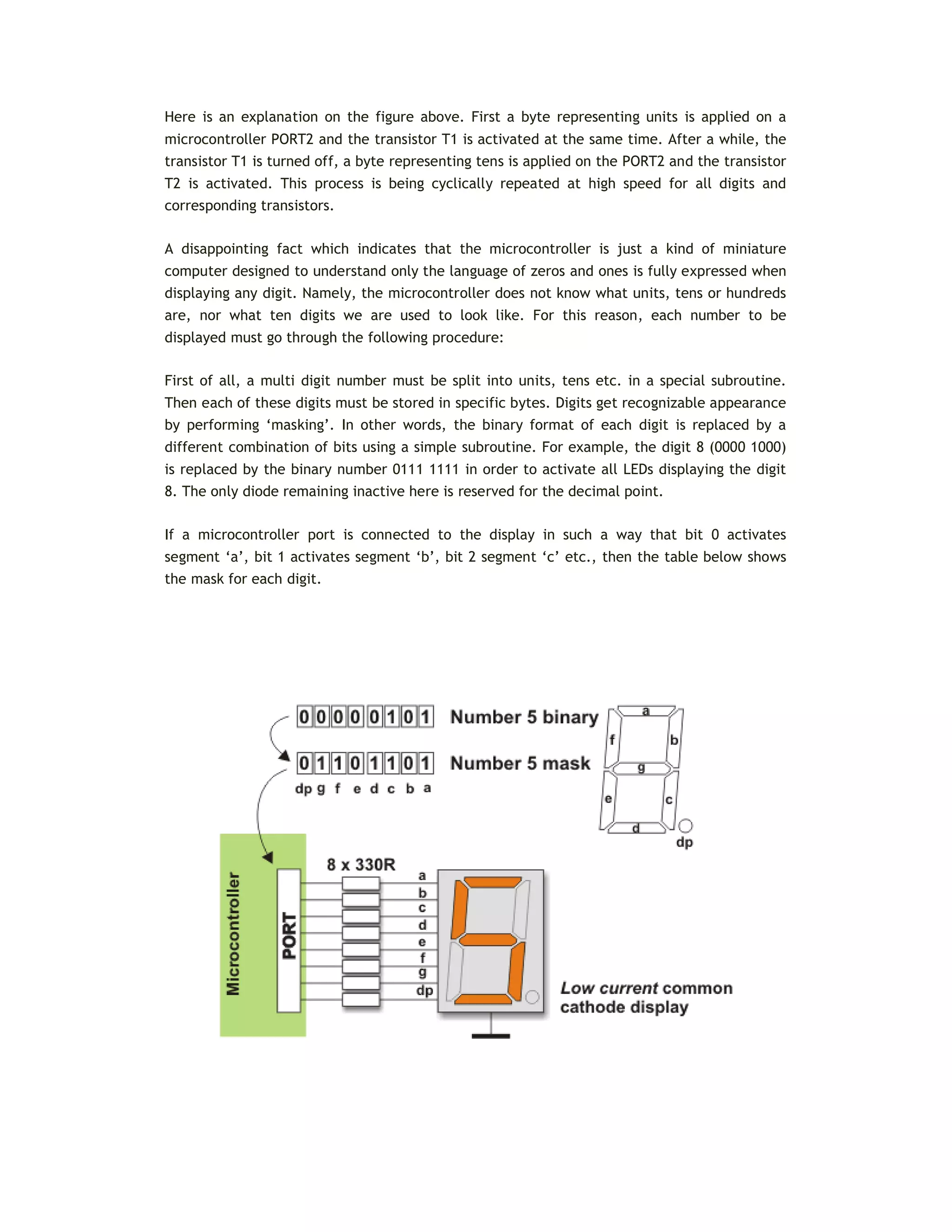 Here is an explanation on the figure above. First a byte representing units is applied on a
microcontroller PORT2 and the transistor T1 is activated at the same time. After a while, the
transistor T1 is turned off, a byte representing tens is applied on the PORT2 and the transistor
T2 is activated. This process is being cyclically repeated at high speed for all digits and
corresponding transistors.
A disappointing fact which indicates that the microcontroller is just a kind of miniature
computer designed to understand only the language of zeros and ones is fully expressed when
displaying any digit. Namely, the microcontroller does not know what units, tens or hundreds
are, nor what ten digits we are used to look like. For this reason, each number to be
displayed must go through the following procedure:
First of all, a multi digit number must be split into units, tens etc. in a special subroutine.
Then each of these digits must be stored in specific bytes. Digits get recognizable appearance
by performing ‘masking’. In other words, the binary format of each digit is replaced by a
different combination of bits using a simple subroutine. For example, the digit 8 (0000 1000)
is replaced by the binary number 0111 1111 in order to activate all LEDs displaying the digit
8. The only diode remaining inactive here is reserved for the decimal point.
If a microcontroller port is connected to the display in such a way that bit 0 activates
segment ‘a’, bit 1 activates segment ‘b’, bit 2 segment ‘c’ etc., then the table below shows
the mask for each digit.
 