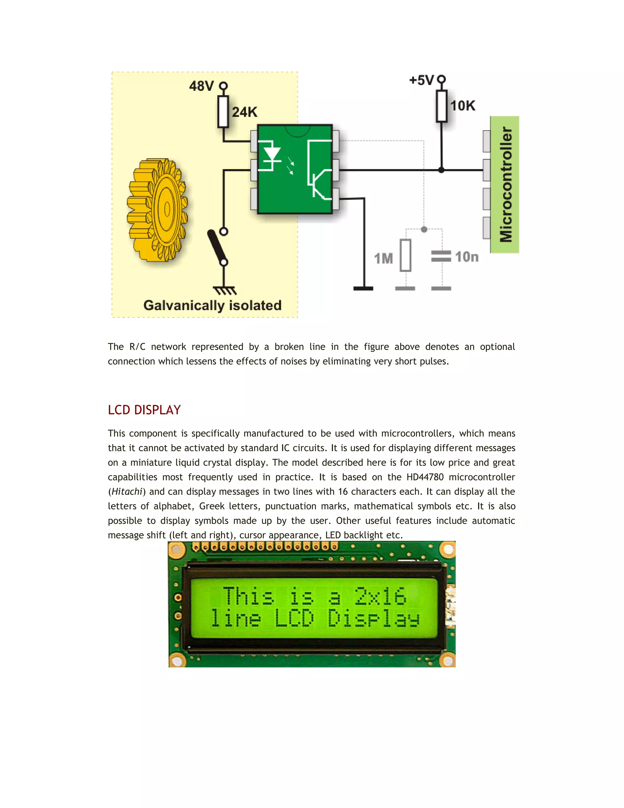 The R/C network represented by a broken line in the figure above denotes an optional
connection which lessens the effects of noises by eliminating very short pulses.
LCD DISPLAY
This component is specifically manufactured to be used with microcontrollers, which means
that it cannot be activated by standard IC circuits. It is used for displaying different messages
on a miniature liquid crystal display. The model described here is for its low price and great
capabilities most frequently used in practice. It is based on the HD44780 microcontroller
(Hitachi) and can display messages in two lines with 16 characters each. It can display all the
letters of alphabet, Greek letters, punctuation marks, mathematical symbols etc. It is also
possible to display symbols made up by the user. Other useful features include automatic
message shift (left and right), cursor appearance, LED backlight etc.
 