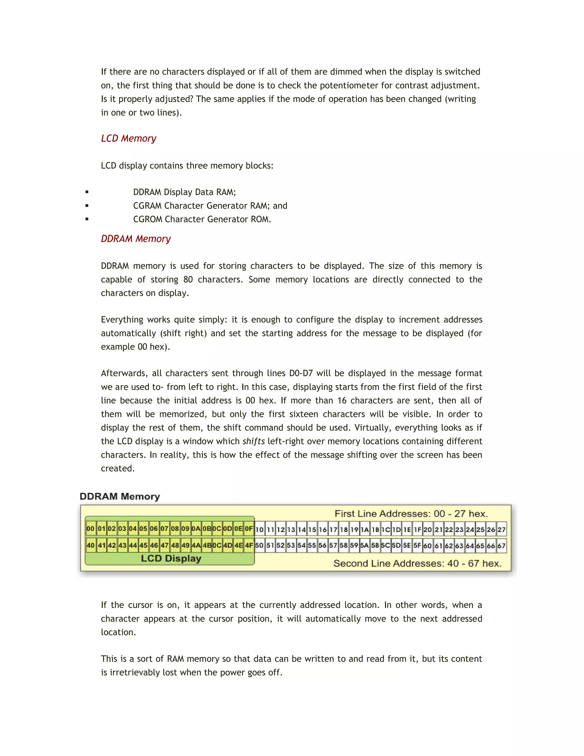 If there are no characters displayed or if all of them are dimmed when the display is switched
on, the first thing that should be done is to check the potentiometer for contrast adjustment.
Is it properly adjusted? The same applies if the mode of operation has been changed (writing
in one or two lines).
LCD Memory
LCD display contains three memory blocks:
 DDRAM Display Data RAM;
 CGRAM Character Generator RAM; and
 CGROM Character Generator ROM.
DDRAM Memory
DDRAM memory is used for storing characters to be displayed. The size of this memory is
capable of storing 80 characters. Some memory locations are directly connected to the
characters on display.
Everything works quite simply: it is enough to configure the display to increment addresses
automatically (shift right) and set the starting address for the message to be displayed (for
example 00 hex).
Afterwards, all characters sent through lines D0-D7 will be displayed in the message format
we are used to- from left to right. In this case, displaying starts from the first field of the first
line because the initial address is 00 hex. If more than 16 characters are sent, then all of
them will be memorized, but only the first sixteen characters will be visible. In order to
display the rest of them, the shift command should be used. Virtually, everything looks as if
the LCD display is a window which shifts left-right over memory locations containing different
characters. In reality, this is how the effect of the message shifting over the screen has been
created.
If the cursor is on, it appears at the currently addressed location. In other words, when a
character appears at the cursor position, it will automatically move to the next addressed
location.
This is a sort of RAM memory so that data can be written to and read from it, but its content
is irretrievably lost when the power goes off.
 