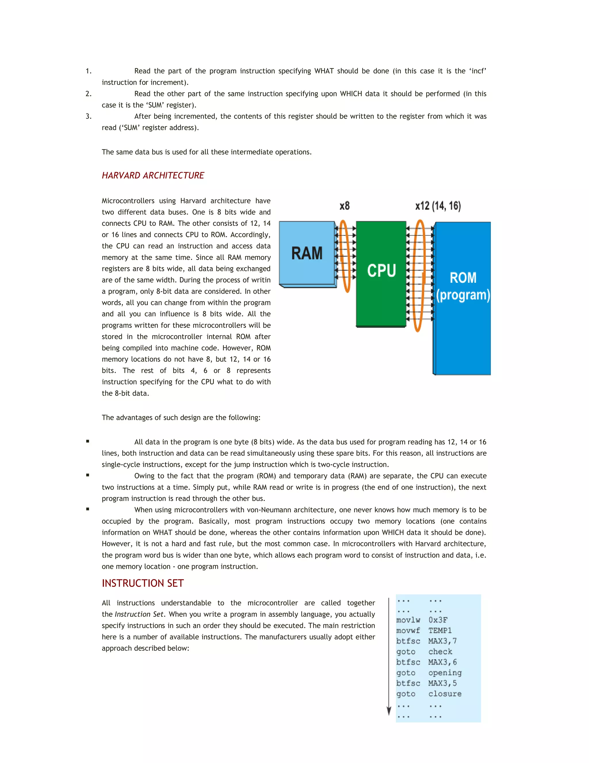 1. Read the part of the program instruction specifying WHAT should be done (in this case it is the ‘incf’
instruction for increment).
2. Read the other part of the same instruction specifying upon WHICH data it should be performed (in this
case it is the ‘SUM’ register).
3. After being incremented, the contents of this register should be written to the register from which it was
read (‘SUM’ register address).
The same data bus is used for all these intermediate operations.
HARVARD ARCHITECTURE
Microcontrollers using Harvard architecture have
two different data buses. One is 8 bits wide and
connects CPU to RAM. The other consists of 12, 14
or 16 lines and connects CPU to ROM. Accordingly,
the CPU can read an instruction and access data
memory at the same time. Since all RAM memory
registers are 8 bits wide, all data being exchanged
are of the same width. During the process of writin
a program, only 8-bit data are considered. In other
words, all you can change from within the program
and all you can influence is 8 bits wide. All the
programs written for these microcontrollers will be
stored in the microcontroller internal ROM after
being compiled into machine code. However, ROM
memory locations do not have 8, but 12, 14 or 16
bits. The rest of bits 4, 6 or 8 represents
instruction specifying for the CPU what to do with
the 8-bit data.
The advantages of such design are the following:
 All data in the program is one byte (8 bits) wide. As the data bus used for program reading has 12, 14 or 16
lines, both instruction and data can be read simultaneously using these spare bits. For this reason, all instructions are
single-cycle instructions, except for the jump instruction which is two-cycle instruction.
 Owing to the fact that the program (ROM) and temporary data (RAM) are separate, the CPU can execute
two instructions at a time. Simply put, while RAM read or write is in progress (the end of one instruction), the next
program instruction is read through the other bus.
 When using microcontrollers with von-Neumann architecture, one never knows how much memory is to be
occupied by the program. Basically, most program instructions occupy two memory locations (one contains
information on WHAT should be done, whereas the other contains information upon WHICH data it should be done).
However, it is not a hard and fast rule, but the most common case. In microcontrollers with Harvard architecture,
the program word bus is wider than one byte, which allows each program word to consist of instruction and data, i.e.
one memory location - one program instruction.
INSTRUCTION SET
All instructions understandable to the microcontroller are called together
the Instruction Set. When you write a program in assembly language, you actually
specify instructions in such an order they should be executed. The main restriction
here is a number of available instructions. The manufacturers usually adopt either
approach described below:
 