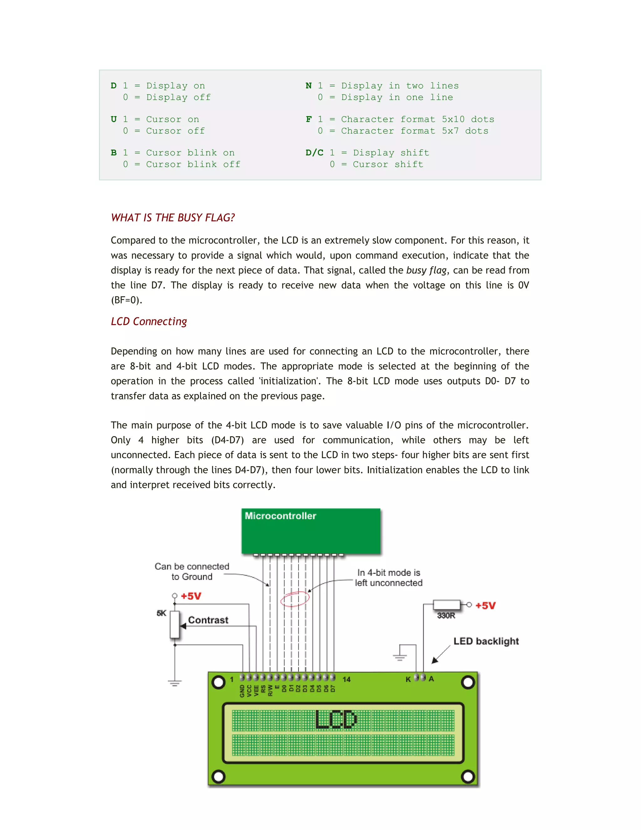 D 1 = Display on N 1 = Display in two lines
0 = Display off 0 = Display in one line
U 1 = Cursor on F 1 = Character format 5x10 dots
0 = Cursor off 0 = Character format 5x7 dots
B 1 = Cursor blink on D/C 1 = Display shift
0 = Cursor blink off 0 = Cursor shift
WHAT IS THE BUSY FLAG?
Compared to the microcontroller, the LCD is an extremely slow component. For this reason, it
was necessary to provide a signal which would, upon command execution, indicate that the
display is ready for the next piece of data. That signal, called the busy flag, can be read from
the line D7. The display is ready to receive new data when the voltage on this line is 0V
(BF=0).
LCD Connecting
Depending on how many lines are used for connecting an LCD to the microcontroller, there
are 8-bit and 4-bit LCD modes. The appropriate mode is selected at the beginning of the
operation in the process called 'initialization'. The 8-bit LCD mode uses outputs D0- D7 to
transfer data as explained on the previous page.
The main purpose of the 4-bit LCD mode is to save valuable I/O pins of the microcontroller.
Only 4 higher bits (D4-D7) are used for communication, while others may be left
unconnected. Each piece of data is sent to the LCD in two steps- four higher bits are sent first
(normally through the lines D4-D7), then four lower bits. Initialization enables the LCD to link
and interpret received bits correctly.
 