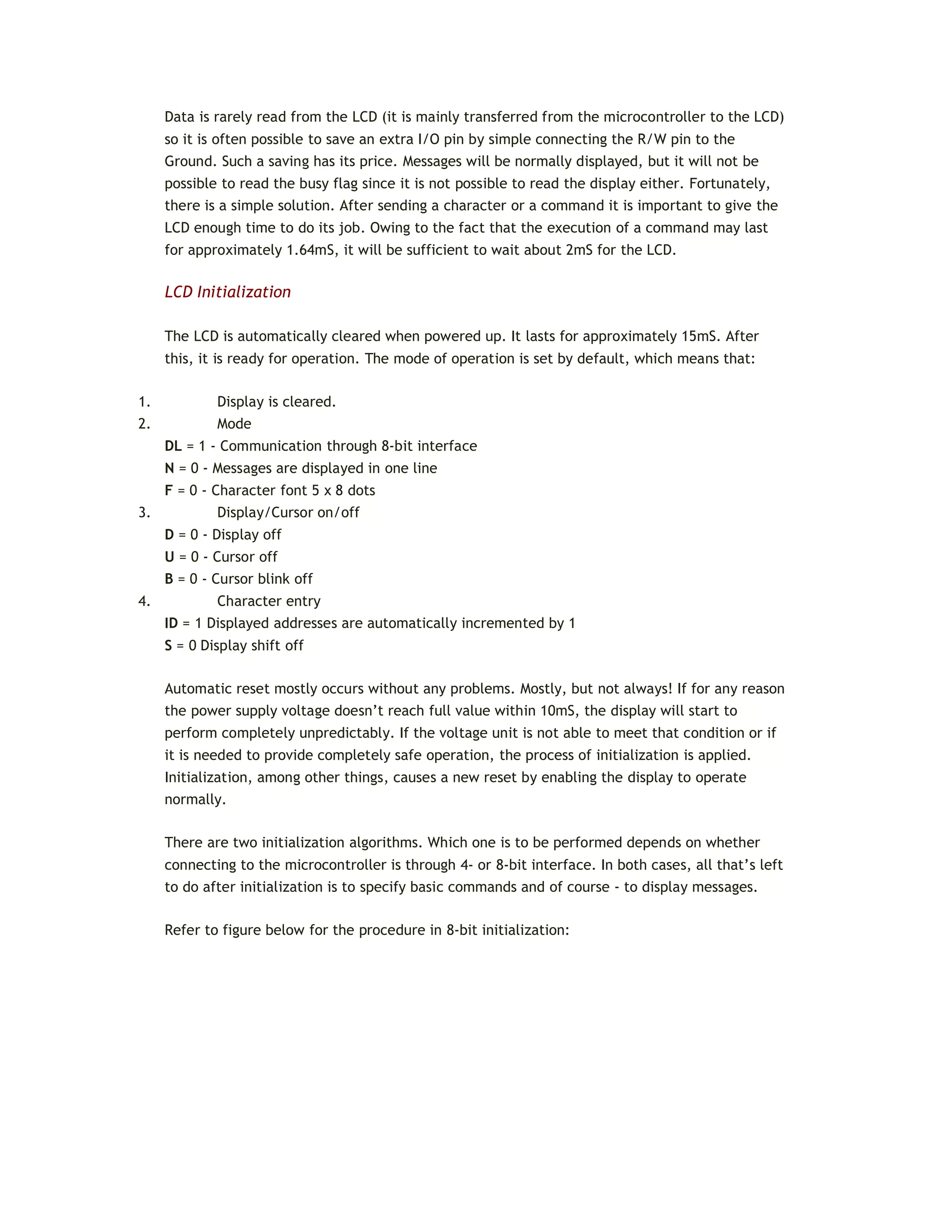 Data is rarely read from the LCD (it is mainly transferred from the microcontroller to the LCD)
so it is often possible to save an extra I/O pin by simple connecting the R/W pin to the
Ground. Such a saving has its price. Messages will be normally displayed, but it will not be
possible to read the busy flag since it is not possible to read the display either. Fortunately,
there is a simple solution. After sending a character or a command it is important to give the
LCD enough time to do its job. Owing to the fact that the execution of a command may last
for approximately 1.64mS, it will be sufficient to wait about 2mS for the LCD.
LCD Initialization
The LCD is automatically cleared when powered up. It lasts for approximately 15mS. After
this, it is ready for operation. The mode of operation is set by default, which means that:
1. Display is cleared.
2. Mode
DL = 1 - Communication through 8-bit interface
N = 0 - Messages are displayed in one line
F = 0 - Character font 5 x 8 dots
3. Display/Cursor on/off
D = 0 - Display off
U = 0 - Cursor off
B = 0 - Cursor blink off
4. Character entry
ID = 1 Displayed addresses are automatically incremented by 1
S = 0 Display shift off
Automatic reset mostly occurs without any problems. Mostly, but not always! If for any reason
the power supply voltage doesn’t reach full value within 10mS, the display will start to
perform completely unpredictably. If the voltage unit is not able to meet that condition or if
it is needed to provide completely safe operation, the process of initialization is applied.
Initialization, among other things, causes a new reset by enabling the display to operate
normally.
There are two initialization algorithms. Which one is to be performed depends on whether
connecting to the microcontroller is through 4- or 8-bit interface. In both cases, all that’s left
to do after initialization is to specify basic commands and of course - to display messages.
Refer to figure below for the procedure in 8-bit initialization:
 