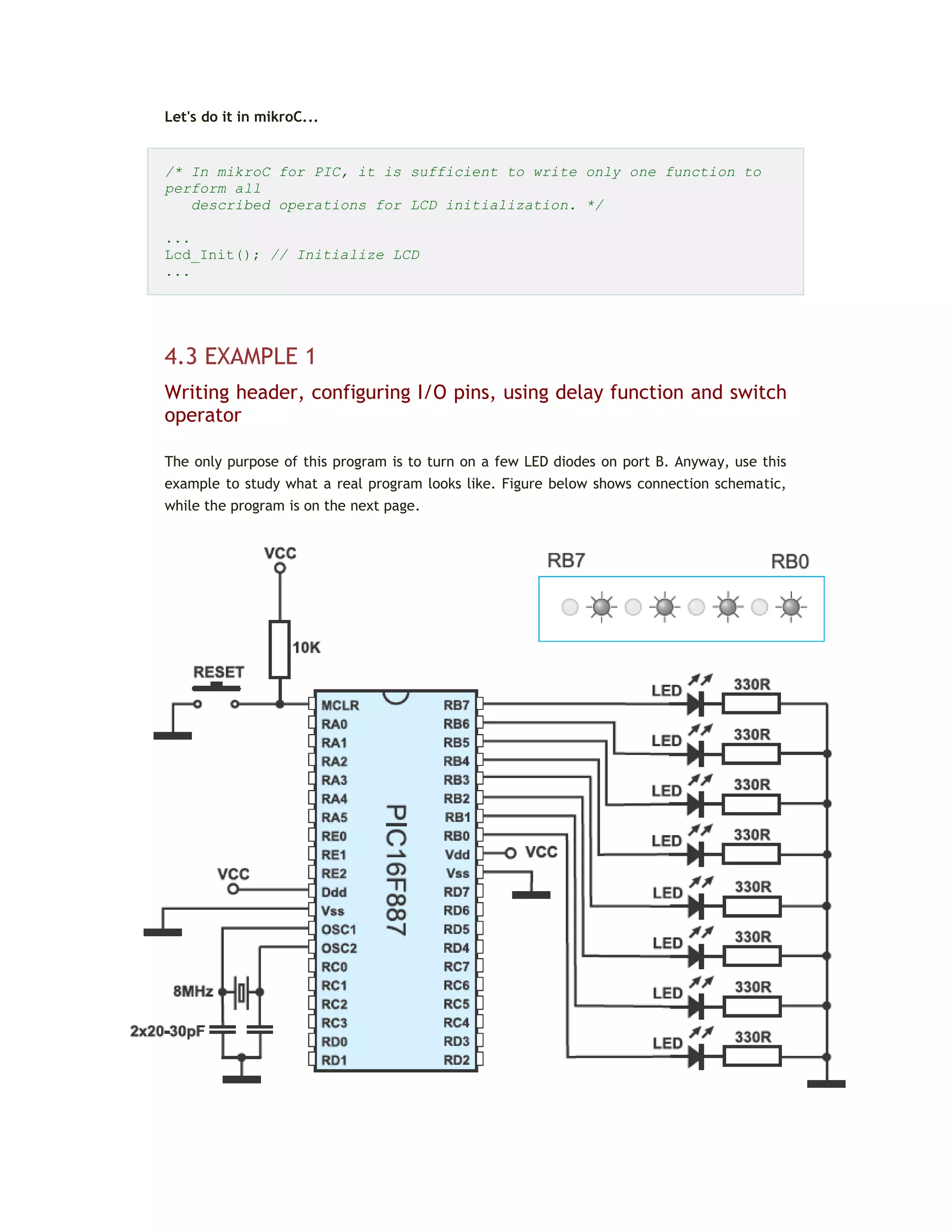 Let's do it in mikroC...
/* In mikroC for PIC, it is sufficient to write only one function to
perform all
described operations for LCD initialization. */
...
Lcd_Init(); // Initialize LCD
...
4.3 EXAMPLE 1
Writing header, configuring I/O pins, using delay function and switch
operator
The only purpose of this program is to turn on a few LED diodes on port B. Anyway, use this
example to study what a real program looks like. Figure below shows connection schematic,
while the program is on the next page.
 
