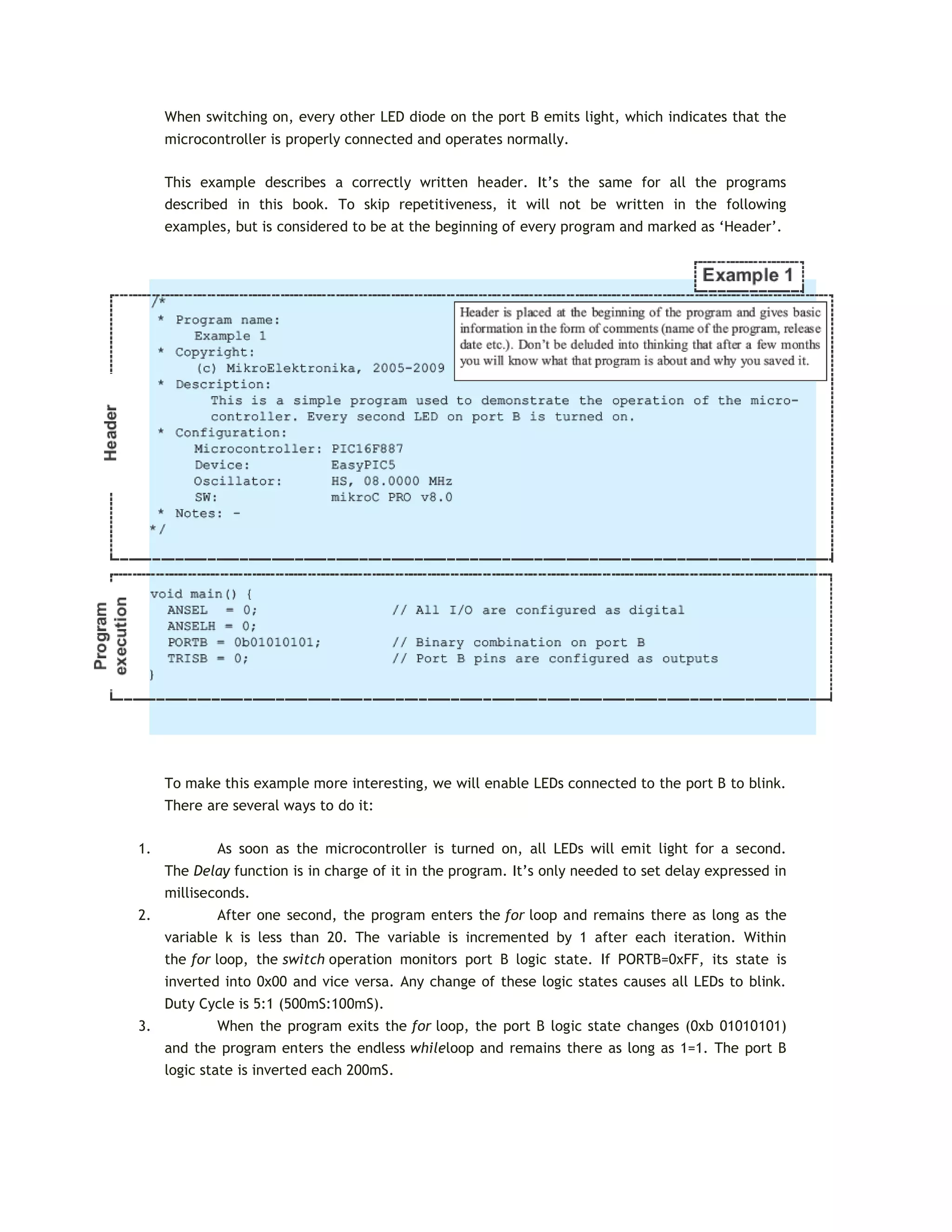 When switching on, every other LED diode on the port B emits light, which indicates that the
microcontroller is properly connected and operates normally.
This example describes a correctly written header. It’s the same for all the programs
described in this book. To skip repetitiveness, it will not be written in the following
examples, but is considered to be at the beginning of every program and marked as ‘Header’.
To make this example more interesting, we will enable LEDs connected to the port B to blink.
There are several ways to do it:
1. As soon as the microcontroller is turned on, all LEDs will emit light for a second.
The Delay function is in charge of it in the program. It’s only needed to set delay expressed in
milliseconds.
2. After one second, the program enters the for loop and remains there as long as the
variable k is less than 20. The variable is incremented by 1 after each iteration. Within
the for loop, the switch operation monitors port B logic state. If PORTB=0xFF, its state is
inverted into 0x00 and vice versa. Any change of these logic states causes all LEDs to blink.
Duty Cycle is 5:1 (500mS:100mS).
3. When the program exits the for loop, the port B logic state changes (0xb 01010101)
and the program enters the endless whileloop and remains there as long as 1=1. The port B
logic state is inverted each 200mS.
 