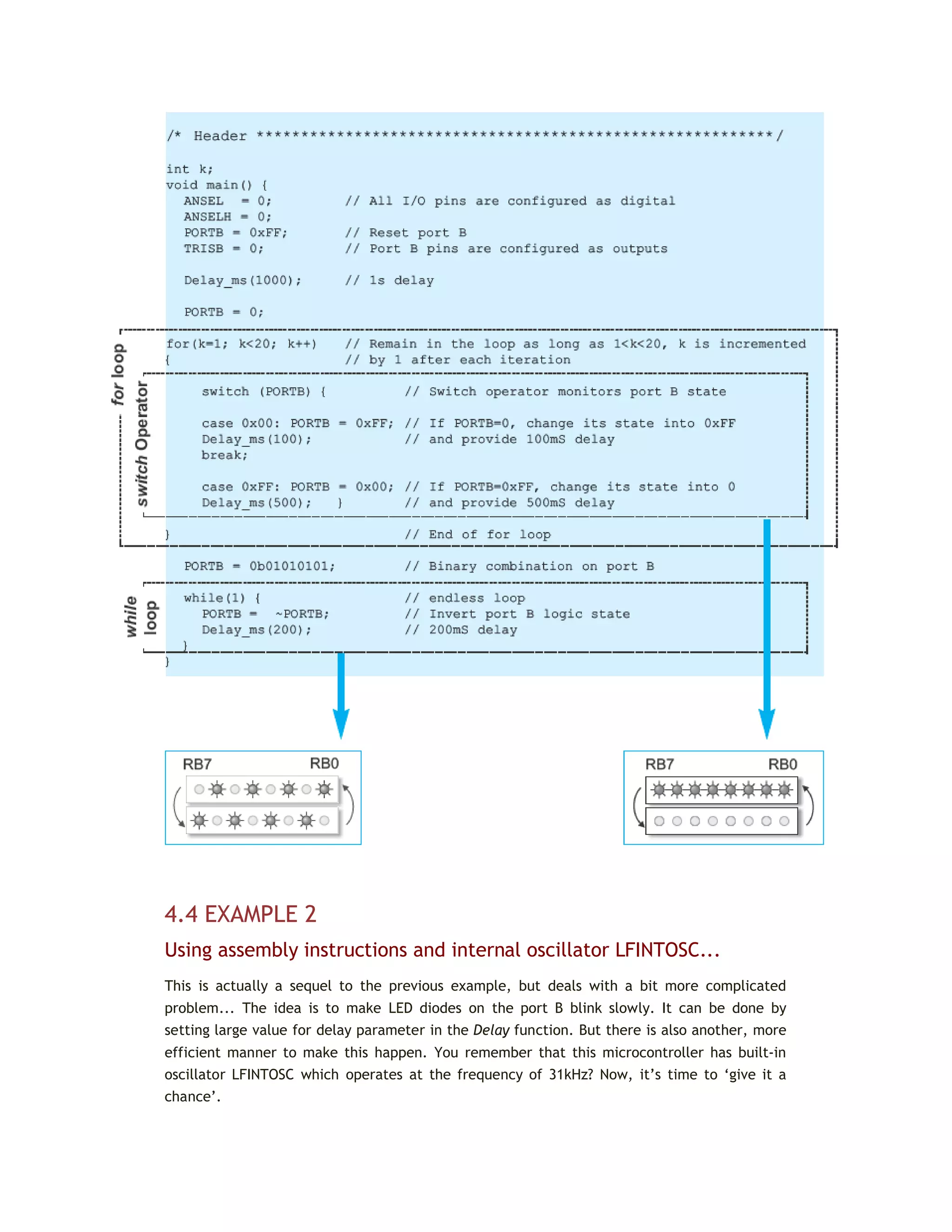 4.4 EXAMPLE 2
Using assembly instructions and internal oscillator LFINTOSC...
This is actually a sequel to the previous example, but deals with a bit more complicated
problem... The idea is to make LED diodes on the port B blink slowly. It can be done by
setting large value for delay parameter in the Delay function. But there is also another, more
efficient manner to make this happen. You remember that this microcontroller has built-in
oscillator LFINTOSC which operates at the frequency of 31kHz? Now, it’s time to ‘give it a
chance’.
 