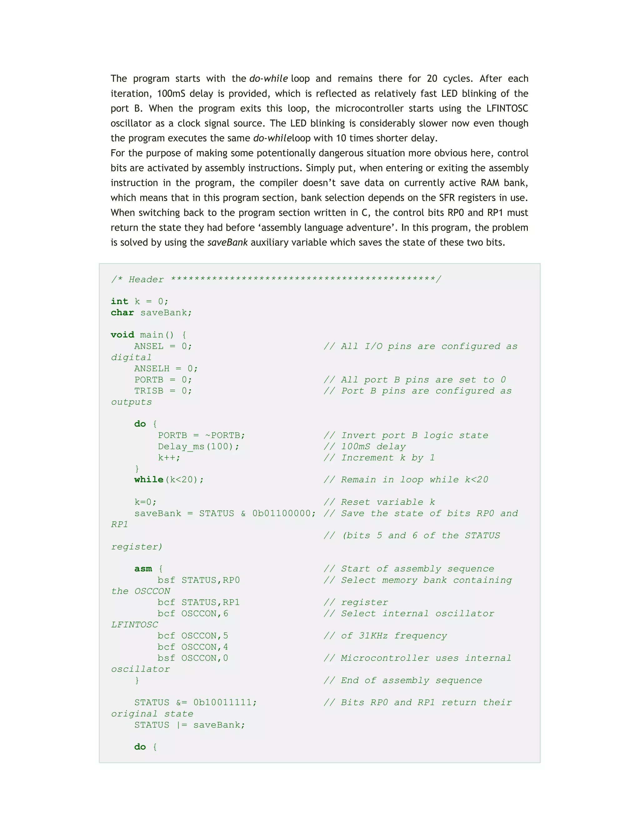 The program starts with the do-while loop and remains there for 20 cycles. After each
iteration, 100mS delay is provided, which is reflected as relatively fast LED blinking of the
port B. When the program exits this loop, the microcontroller starts using the LFINTOSC
oscillator as a clock signal source. The LED blinking is considerably slower now even though
the program executes the same do-whileloop with 10 times shorter delay.
For the purpose of making some potentionally dangerous situation more obvious here, control
bits are activated by assembly instructions. Simply put, when entering or exiting the assembly
instruction in the program, the compiler doesn’t save data on currently active RAM bank,
which means that in this program section, bank selection depends on the SFR registers in use.
When switching back to the program section written in C, the control bits RP0 and RP1 must
return the state they had before ‘assembly language adventure’. In this program, the problem
is solved by using the saveBank auxiliary variable which saves the state of these two bits.
/* Header *********************************************/
int k = 0;
char saveBank;
void main() {
ANSEL = 0; // All I/O pins are configured as
digital
ANSELH = 0;
PORTB = 0; // All port B pins are set to 0
TRISB = 0; // Port B pins are configured as
outputs
do {
PORTB = ~PORTB; // Invert port B logic state
Delay_ms(100); // 100mS delay
k++; // Increment k by 1
}
while(k<20); // Remain in loop while k<20
k=0; // Reset variable k
saveBank = STATUS & 0b01100000; // Save the state of bits RP0 and
RP1
// (bits 5 and 6 of the STATUS
register)
asm { // Start of assembly sequence
bsf STATUS,RP0 // Select memory bank containing
the OSCCON
bcf STATUS,RP1 // register
bcf OSCCON,6 // Select internal oscillator
LFINTOSC
bcf OSCCON,5 // of 31KHz frequency
bcf OSCCON,4
bsf OSCCON,0 // Microcontroller uses internal
oscillator
} // End of assembly sequence
STATUS &= 0b10011111; // Bits RP0 and RP1 return their
original state
STATUS |= saveBank;
do {
 
