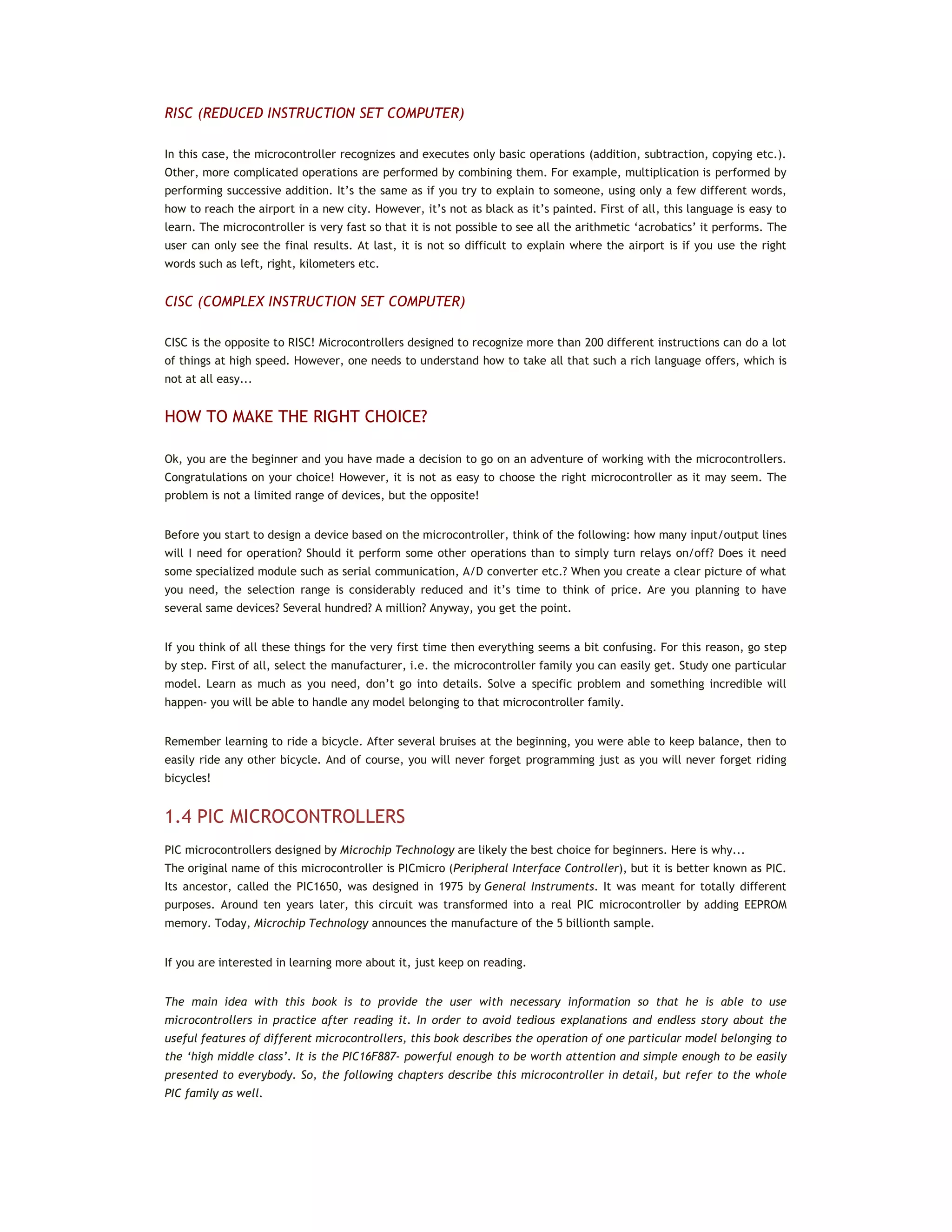 RISC (REDUCED INSTRUCTION SET COMPUTER)
In this case, the microcontroller recognizes and executes only basic operations (addition, subtraction, copying etc.).
Other, more complicated operations are performed by combining them. For example, multiplication is performed by
performing successive addition. It’s the same as if you try to explain to someone, using only a few different words,
how to reach the airport in a new city. However, it’s not as black as it’s painted. First of all, this language is easy to
learn. The microcontroller is very fast so that it is not possible to see all the arithmetic ‘acrobatics’ it performs. The
user can only see the final results. At last, it is not so difficult to explain where the airport is if you use the right
words such as left, right, kilometers etc.
CISC (COMPLEX INSTRUCTION SET COMPUTER)
CISC is the opposite to RISC! Microcontrollers designed to recognize more than 200 different instructions can do a lot
of things at high speed. However, one needs to understand how to take all that such a rich language offers, which is
not at all easy...
HOW TO MAKE THE RIGHT CHOICE?
Ok, you are the beginner and you have made a decision to go on an adventure of working with the microcontrollers.
Congratulations on your choice! However, it is not as easy to choose the right microcontroller as it may seem. The
problem is not a limited range of devices, but the opposite!
Before you start to design a device based on the microcontroller, think of the following: how many input/output lines
will I need for operation? Should it perform some other operations than to simply turn relays on/off? Does it need
some specialized module such as serial communication, A/D converter etc.? When you create a clear picture of what
you need, the selection range is considerably reduced and it’s time to think of price. Are you planning to have
several same devices? Several hundred? A million? Anyway, you get the point.
If you think of all these things for the very first time then everything seems a bit confusing. For this reason, go step
by step. First of all, select the manufacturer, i.e. the microcontroller family you can easily get. Study one particular
model. Learn as much as you need, don’t go into details. Solve a specific problem and something incredible will
happen- you will be able to handle any model belonging to that microcontroller family.
Remember learning to ride a bicycle. After several bruises at the beginning, you were able to keep balance, then to
easily ride any other bicycle. And of course, you will never forget programming just as you will never forget riding
bicycles!
1.4 PIC MICROCONTROLLERS
PIC microcontrollers designed by Microchip Technology are likely the best choice for beginners. Here is why...
The original name of this microcontroller is PICmicro (Peripheral Interface Controller), but it is better known as PIC.
Its ancestor, called the PIC1650, was designed in 1975 by General Instruments. It was meant for totally different
purposes. Around ten years later, this circuit was transformed into a real PIC microcontroller by adding EEPROM
memory. Today, Microchip Technology announces the manufacture of the 5 billionth sample.
If you are interested in learning more about it, just keep on reading.
The main idea with this book is to provide the user with necessary information so that he is able to use
microcontrollers in practice after reading it. In order to avoid tedious explanations and endless story about the
useful features of different microcontrollers, this book describes the operation of one particular model belonging to
the ‘high middle class’. It is the PIC16F887- powerful enough to be worth attention and simple enough to be easily
presented to everybody. So, the following chapters describe this microcontroller in detail, but refer to the whole
PIC family as well.
 