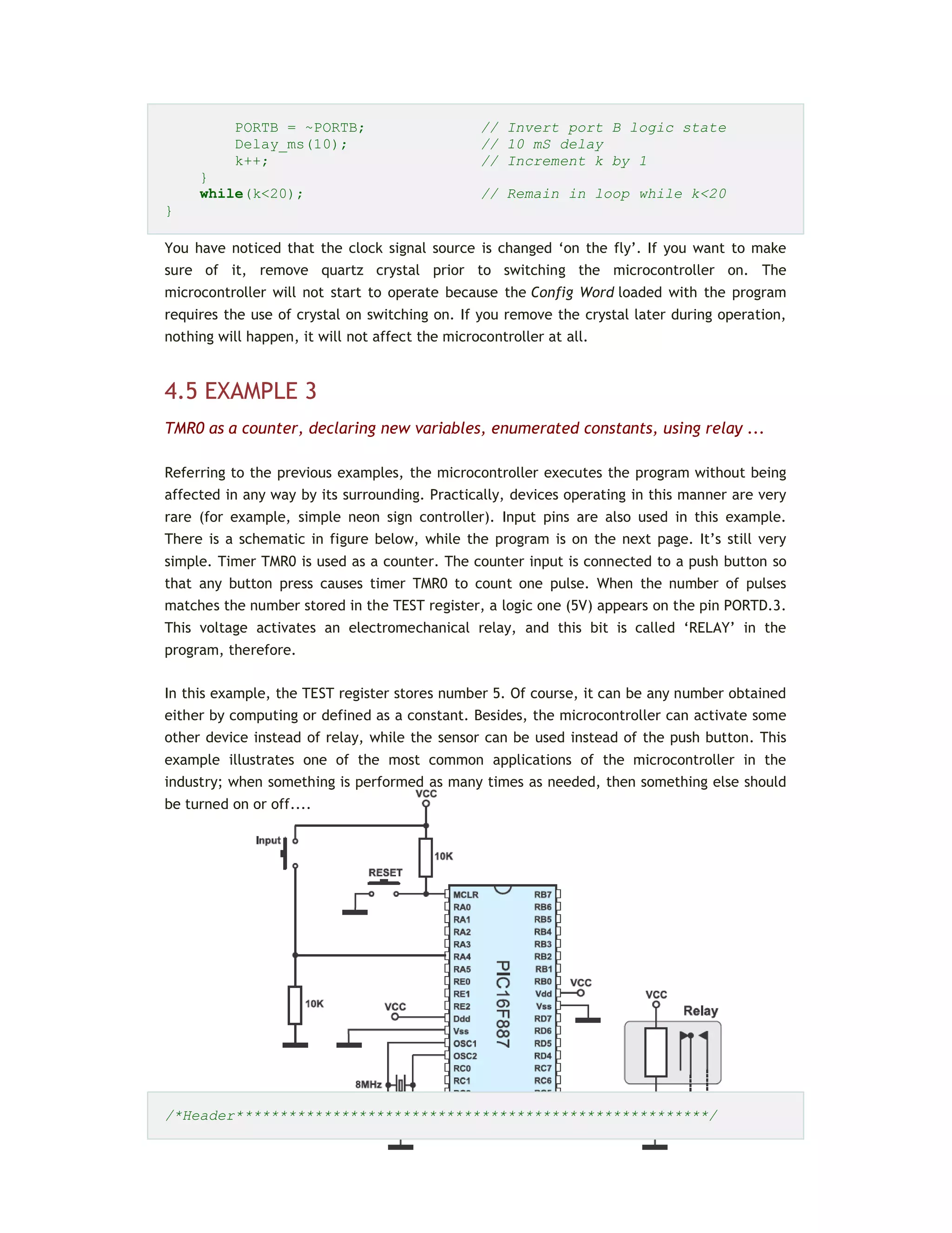 PORTB = ~PORTB; // Invert port B logic state
Delay_ms(10); // 10 mS delay
k++; // Increment k by 1
}
while(k<20); // Remain in loop while k<20
}
You have noticed that the clock signal source is changed ‘on the fly’. If you want to make
sure of it, remove quartz crystal prior to switching the microcontroller on. The
microcontroller will not start to operate because the Config Word loaded with the program
requires the use of crystal on switching on. If you remove the crystal later during operation,
nothing will happen, it will not affect the microcontroller at all.
4.5 EXAMPLE 3
TMR0 as a counter, declaring new variables, enumerated constants, using relay ...
Referring to the previous examples, the microcontroller executes the program without being
affected in any way by its surrounding. Practically, devices operating in this manner are very
rare (for example, simple neon sign controller). Input pins are also used in this example.
There is a schematic in figure below, while the program is on the next page. It’s still very
simple. Timer TMR0 is used as a counter. The counter input is connected to a push button so
that any button press causes timer TMR0 to count one pulse. When the number of pulses
matches the number stored in the TEST register, a logic one (5V) appears on the pin PORTD.3.
This voltage activates an electromechanical relay, and this bit is called ‘RELAY’ in the
program, therefore.
In this example, the TEST register stores number 5. Of course, it can be any number obtained
either by computing or defined as a constant. Besides, the microcontroller can activate some
other device instead of relay, while the sensor can be used instead of the push button. This
example illustrates one of the most common applications of the microcontroller in the
industry; when something is performed as many times as needed, then something else should
be turned on or off....
/*Header******************************************************/
 