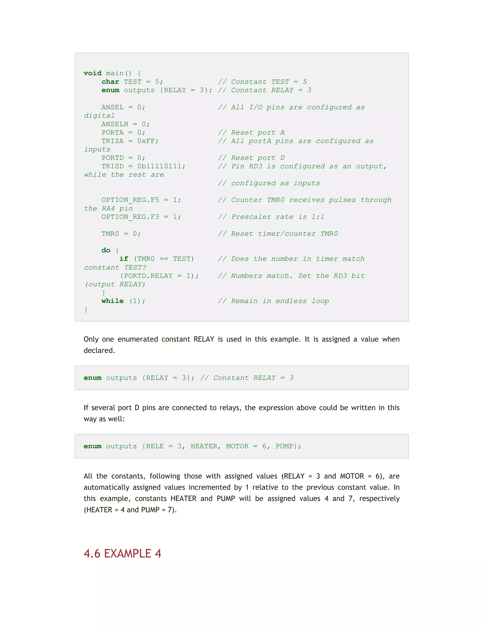 void main() {
char TEST = 5; // Constant TEST = 5
enum outputs {RELAY = 3}; // Constant RELAY = 3
ANSEL = 0; // All I/O pins are configured as
digital
ANSELH = 0;
PORTA = 0; // Reset port A
TRISA = 0xFF; // All portA pins are configured as
inputs
PORTD = 0; // Reset port D
TRISD = 0b11110111; // Pin RD3 is configured as an output,
while the rest are
// configured as inputs
OPTION_REG.F5 = 1; // Counter TMR0 receives pulses through
the RA4 pin
OPTION_REG.F3 = 1; // Prescaler rate is 1:1
TMR0 = 0; // Reset timer/counter TMR0
do {
if (TMR0 == TEST) // Does the number in timer match
constant TEST?
(PORTD.RELAY = 1); // Numbers match. Set the RD3 bit
(output RELAY)
}
while (1); // Remain in endless loop
}
Only one enumerated constant RELAY is used in this example. It is assigned a value when
declared.
enum outputs {RELAY = 3}; // Constant RELAY = 3
If several port D pins are connected to relays, the expression above could be written in this
way as well:
enum outputs {RELE = 3, HEATER, MOTOR = 6, PUMP};
All the constants, following those with assigned values (RELAY = 3 and MOTOR = 6), are
automatically assigned values incremented by 1 relative to the previous constant value. In
this example, constants HEATER and PUMP will be assigned values 4 and 7, respectively
(HEATER = 4 and PUMP = 7).
4.6 EXAMPLE 4
 