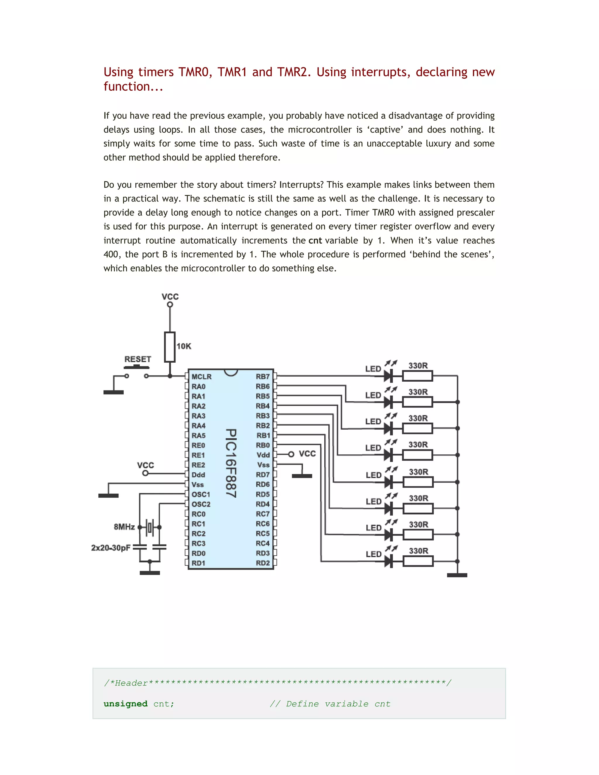 Using timers TMR0, TMR1 and TMR2. Using interrupts, declaring new
function...
If you have read the previous example, you probably have noticed a disadvantage of providing
delays using loops. In all those cases, the microcontroller is ‘captive’ and does nothing. It
simply waits for some time to pass. Such waste of time is an unacceptable luxury and some
other method should be applied therefore.
Do you remember the story about timers? Interrupts? This example makes links between them
in a practical way. The schematic is still the same as well as the challenge. It is necessary to
provide a delay long enough to notice changes on a port. Timer TMR0 with assigned prescaler
is used for this purpose. An interrupt is generated on every timer register overflow and every
interrupt routine automatically increments the cnt variable by 1. When it’s value reaches
400, the port B is incremented by 1. The whole procedure is performed ‘behind the scenes’,
which enables the microcontroller to do something else.
/*Header******************************************************/
unsigned cnt; // Define variable cnt
 