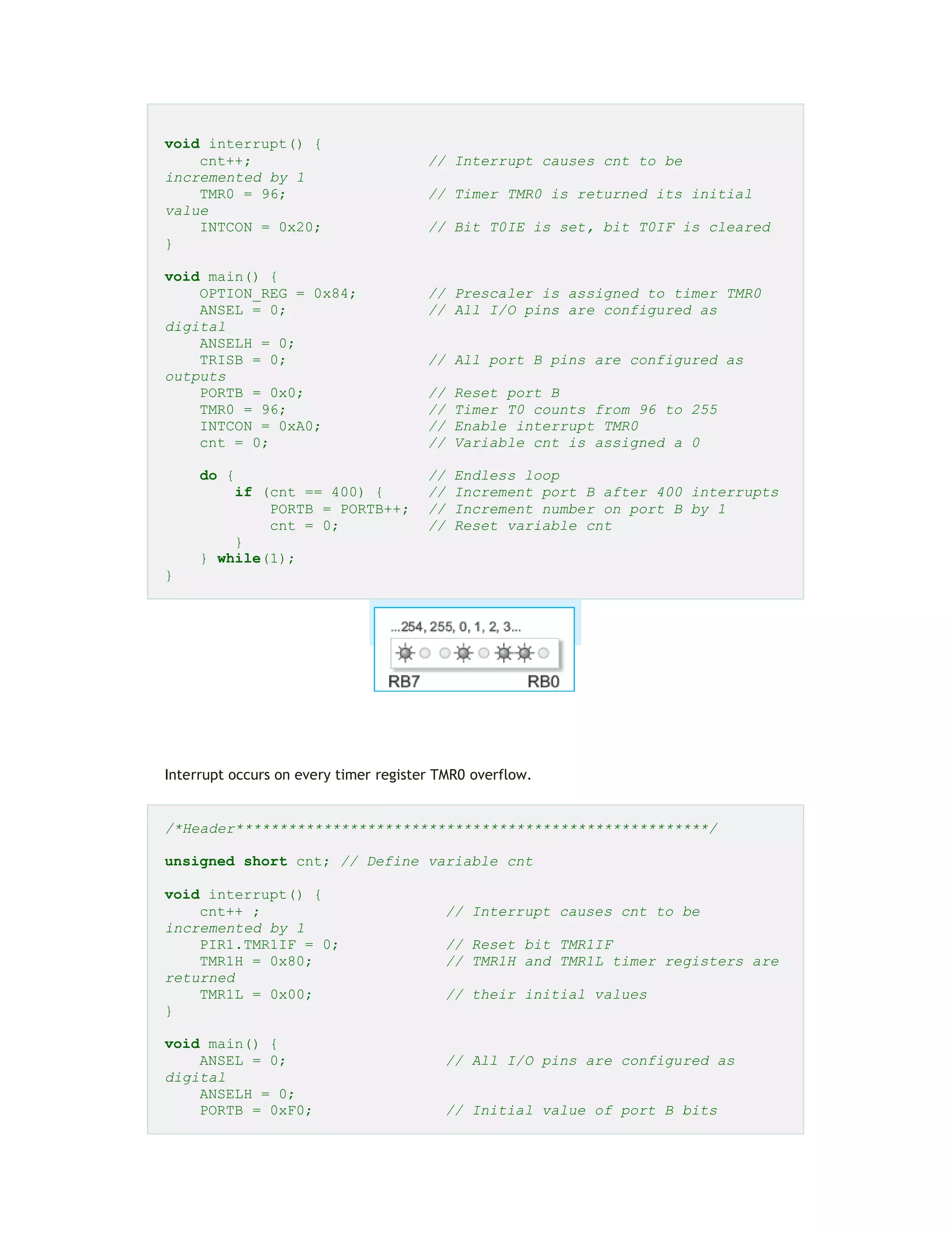 void interrupt() {
cnt++; // Interrupt causes cnt to be
incremented by 1
TMR0 = 96; // Timer TMR0 is returned its initial
value
INTCON = 0x20; // Bit T0IE is set, bit T0IF is cleared
}
void main() {
OPTION_REG = 0x84; // Prescaler is assigned to timer TMR0
ANSEL = 0; // All I/O pins are configured as
digital
ANSELH = 0;
TRISB = 0; // All port B pins are configured as
outputs
PORTB = 0x0; // Reset port B
TMR0 = 96; // Timer T0 counts from 96 to 255
INTCON = 0xA0; // Enable interrupt TMR0
cnt = 0; // Variable cnt is assigned a 0
do { // Endless loop
if (cnt == 400) { // Increment port B after 400 interrupts
PORTB = PORTB++; // Increment number on port B by 1
cnt = 0; // Reset variable cnt
}
} while(1);
}
Interrupt occurs on every timer register TMR0 overflow.
/*Header******************************************************/
unsigned short cnt; // Define variable cnt
void interrupt() {
cnt++ ; // Interrupt causes cnt to be
incremented by 1
PIR1.TMR1IF = 0; // Reset bit TMR1IF
TMR1H = 0x80; // TMR1H and TMR1L timer registers are
returned
TMR1L = 0x00; // their initial values
}
void main() {
ANSEL = 0; // All I/O pins are configured as
digital
ANSELH = 0;
PORTB = 0xF0; // Initial value of port B bits
 