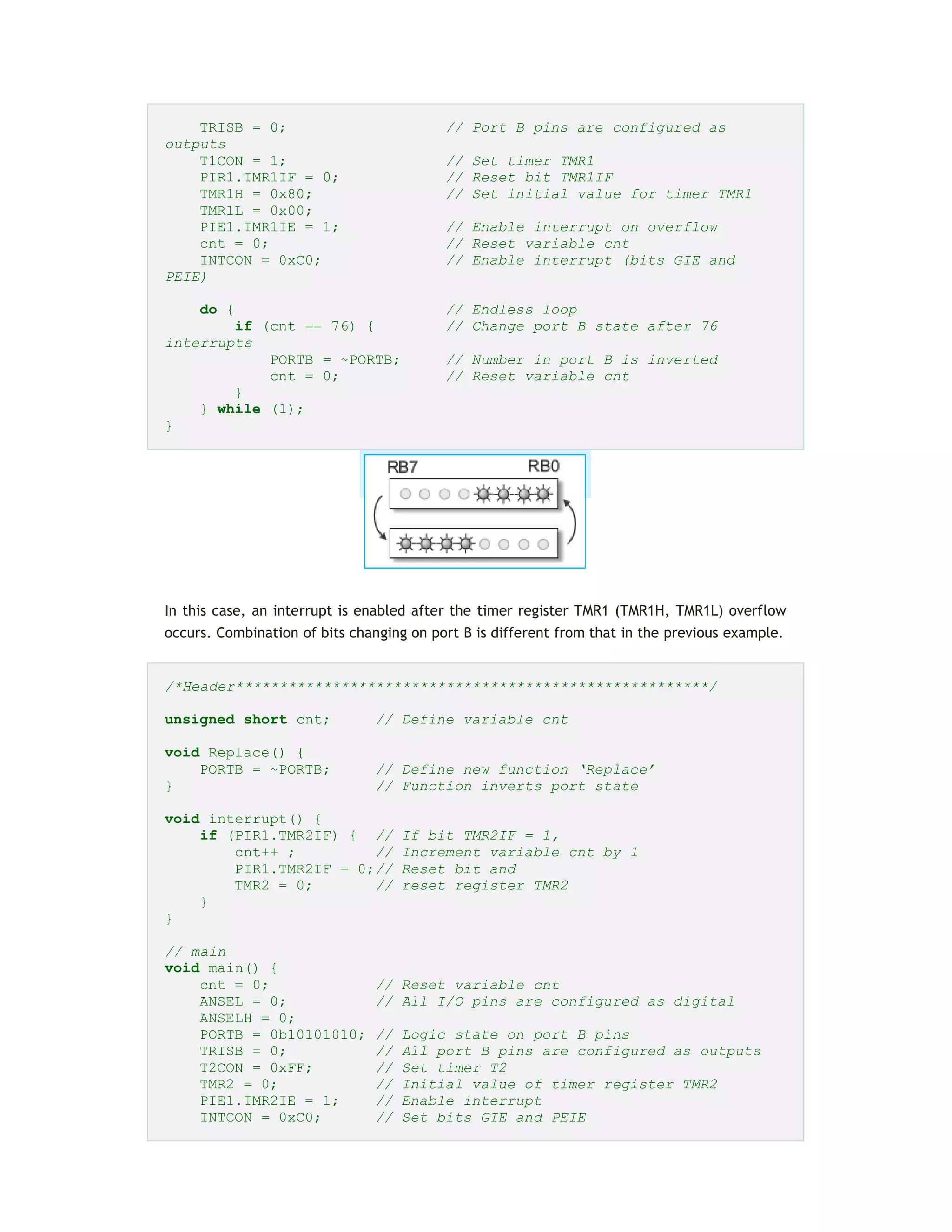 TRISB = 0; // Port B pins are configured as
outputs
T1CON = 1; // Set timer TMR1
PIR1.TMR1IF = 0; // Reset bit TMR1IF
TMR1H = 0x80; // Set initial value for timer TMR1
TMR1L = 0x00;
PIE1.TMR1IE = 1; // Enable interrupt on overflow
cnt = 0; // Reset variable cnt
INTCON = 0xC0; // Enable interrupt (bits GIE and
PEIE)
do { // Endless loop
if (cnt == 76) { // Change port B state after 76
interrupts
PORTB = ~PORTB; // Number in port B is inverted
cnt = 0; // Reset variable cnt
}
} while (1);
}
In this case, an interrupt is enabled after the timer register TMR1 (TMR1H, TMR1L) overflow
occurs. Combination of bits changing on port B is different from that in the previous example.
/*Header******************************************************/
unsigned short cnt; // Define variable cnt
void Replace() {
PORTB = ~PORTB; // Define new function ‘Replace’
} // Function inverts port state
void interrupt() {
if (PIR1.TMR2IF) { // If bit TMR2IF = 1,
cnt++ ; // Increment variable cnt by 1
PIR1.TMR2IF = 0;// Reset bit and
TMR2 = 0; // reset register TMR2
}
}
// main
void main() {
cnt = 0; // Reset variable cnt
ANSEL = 0; // All I/O pins are configured as digital
ANSELH = 0;
PORTB = 0b10101010; // Logic state on port B pins
TRISB = 0; // All port B pins are configured as outputs
T2CON = 0xFF; // Set timer T2
TMR2 = 0; // Initial value of timer register TMR2
PIE1.TMR2IE = 1; // Enable interrupt
INTCON = 0xC0; // Set bits GIE and PEIE
 
