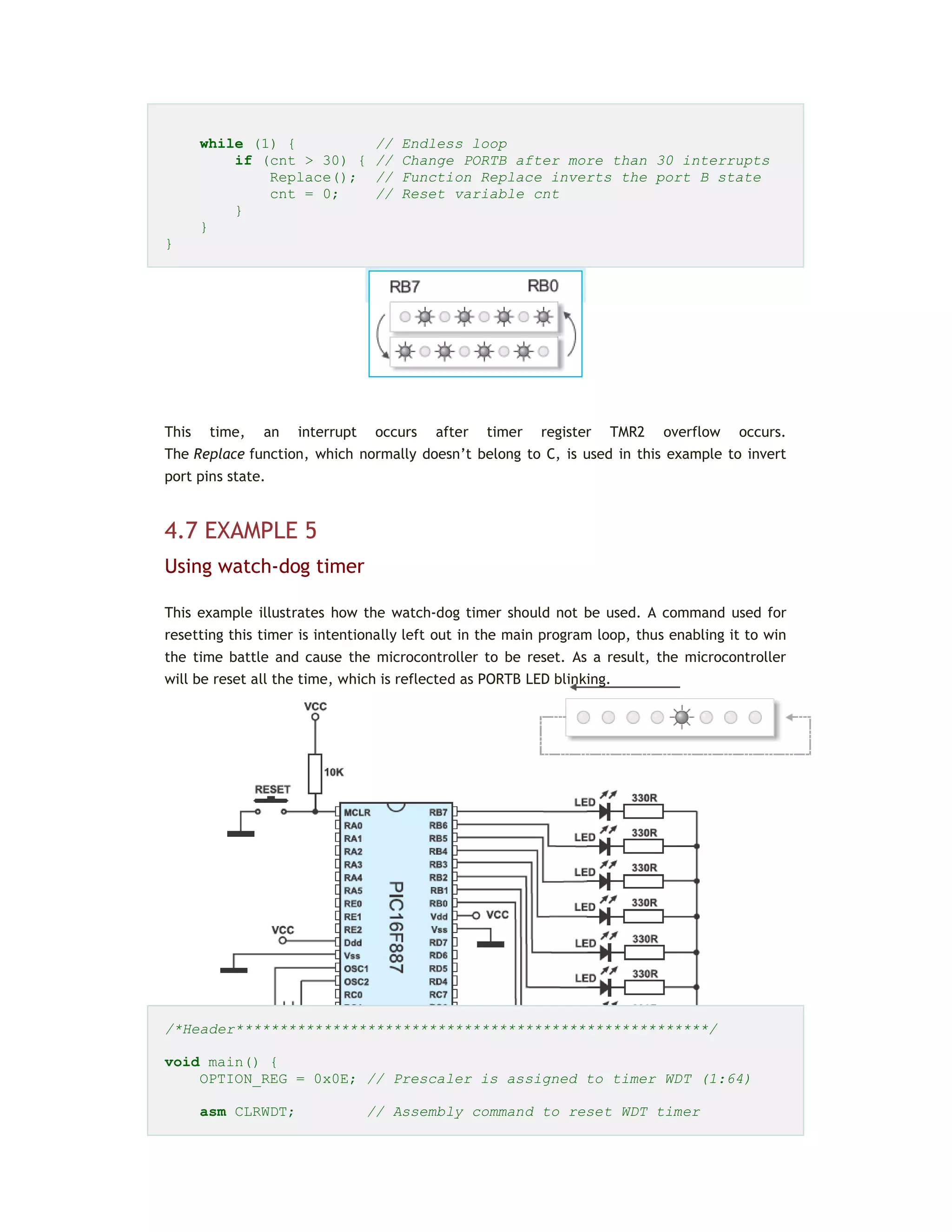while (1) { // Endless loop
if (cnt > 30) { // Change PORTB after more than 30 interrupts
Replace(); // Function Replace inverts the port B state
cnt = 0; // Reset variable cnt
}
}
}
This time, an interrupt occurs after timer register TMR2 overflow occurs.
The Replace function, which normally doesn’t belong to C, is used in this example to invert
port pins state.
4.7 EXAMPLE 5
Using watch-dog timer
This example illustrates how the watch-dog timer should not be used. A command used for
resetting this timer is intentionally left out in the main program loop, thus enabling it to win
the time battle and cause the microcontroller to be reset. As a result, the microcontroller
will be reset all the time, which is reflected as PORTB LED blinking.
/*Header******************************************************/
void main() {
OPTION_REG = 0x0E; // Prescaler is assigned to timer WDT (1:64)
asm CLRWDT; // Assembly command to reset WDT timer
 