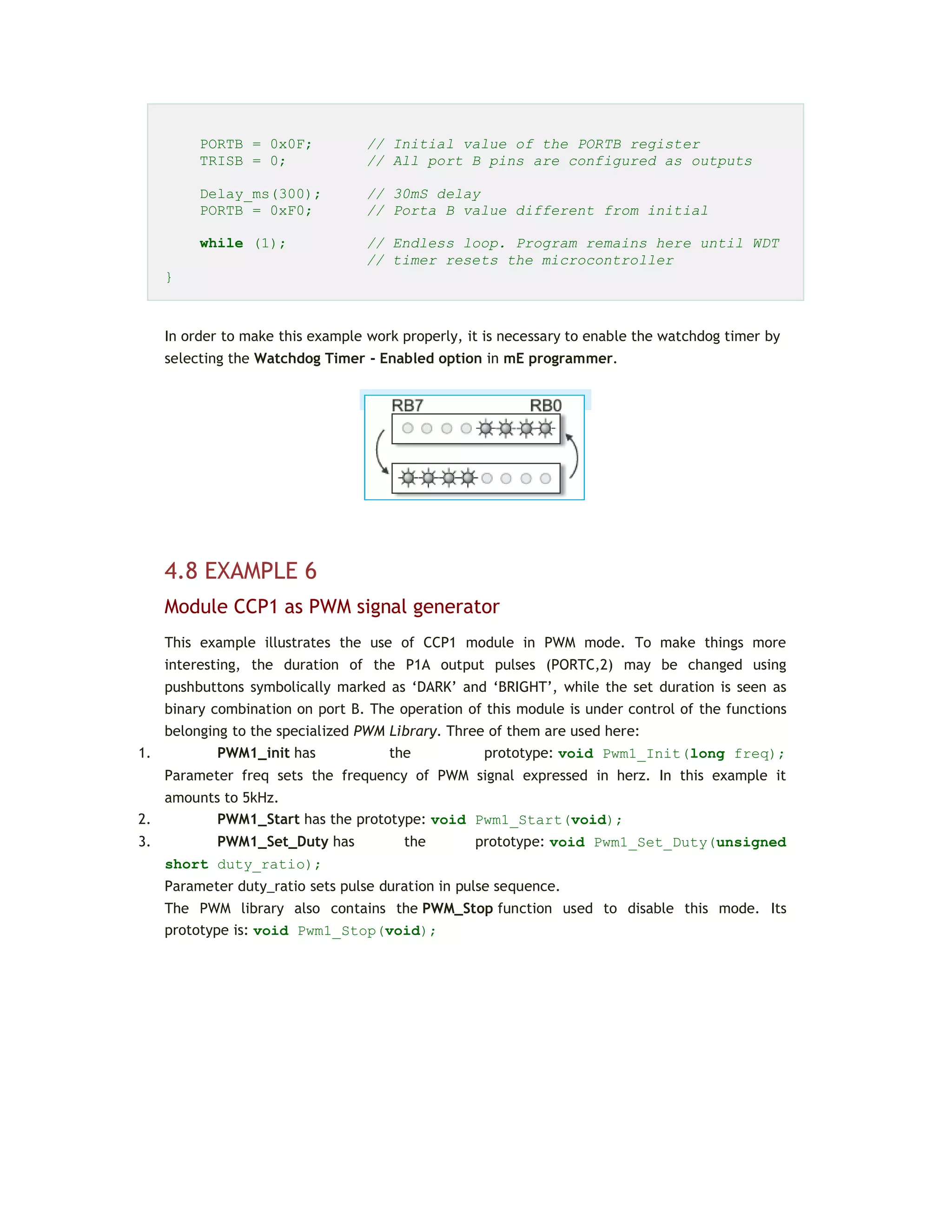 PORTB = 0x0F; // Initial value of the PORTB register
TRISB = 0; // All port B pins are configured as outputs
Delay_ms(300); // 30mS delay
PORTB = 0xF0; // Porta B value different from initial
while (1); // Endless loop. Program remains here until WDT
// timer resets the microcontroller
}
In order to make this example work properly, it is necessary to enable the watchdog timer by
selecting the Watchdog Timer - Enabled option in mE programmer.
4.8 EXAMPLE 6
Module CCP1 as PWM signal generator
This example illustrates the use of CCP1 module in PWM mode. To make things more
interesting, the duration of the P1A output pulses (PORTC,2) may be changed using
pushbuttons symbolically marked as ‘DARK’ and ‘BRIGHT’, while the set duration is seen as
binary combination on port B. The operation of this module is under control of the functions
belonging to the specialized PWM Library. Three of them are used here:
1. PWM1_init has the prototype: void Pwm1_Init(long freq);
Parameter freq sets the frequency of PWM signal expressed in herz. In this example it
amounts to 5kHz.
2. PWM1_Start has the prototype: void Pwm1_Start(void);
3. PWM1_Set_Duty has the prototype: void Pwm1_Set_Duty(unsigned
short duty_ratio);
Parameter duty_ratio sets pulse duration in pulse sequence.
The PWM library also contains the PWM_Stop function used to disable this mode. Its
prototype is: void Pwm1_Stop(void);
 
