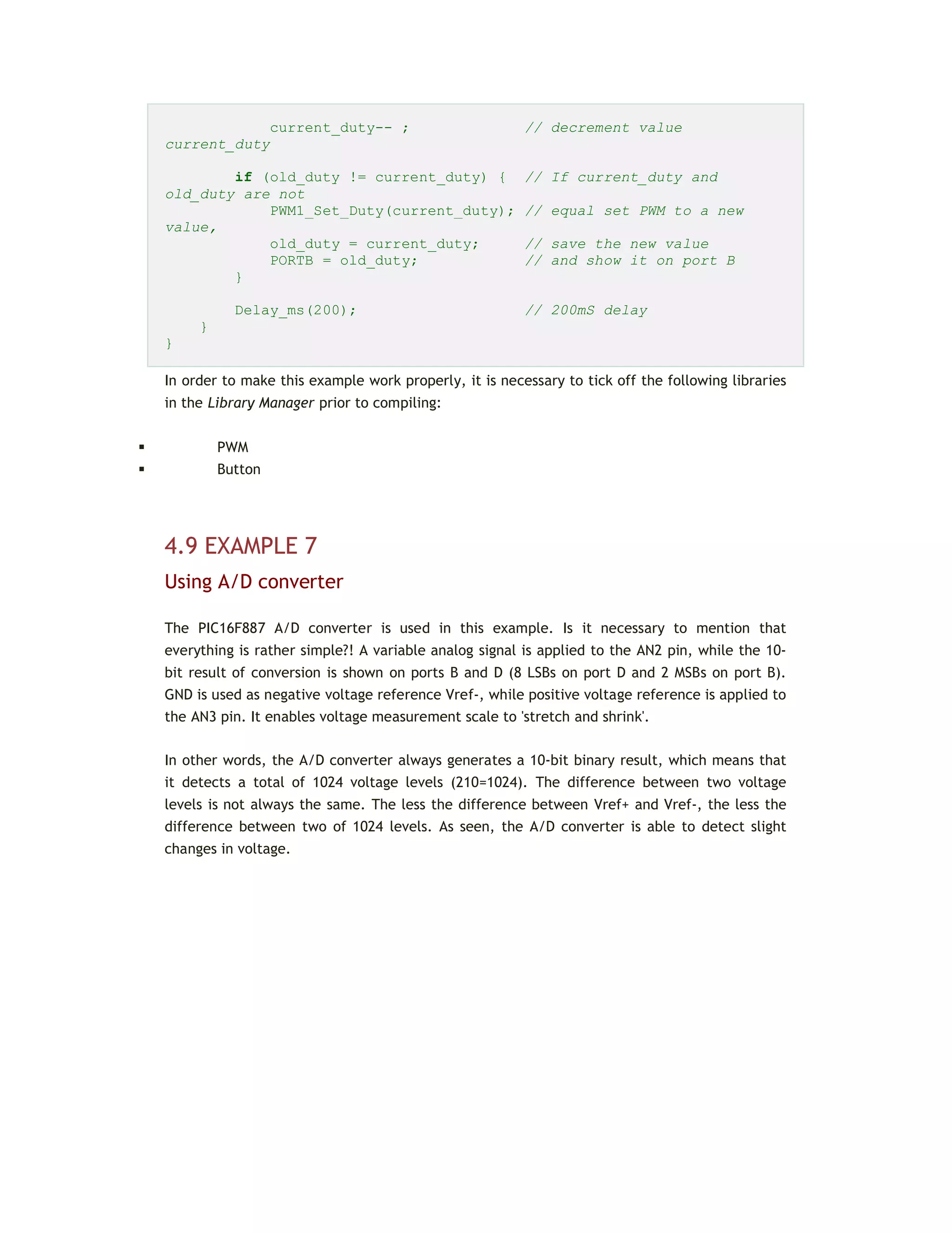 current_duty-- ; // decrement value
current_duty
if (old_duty != current_duty) { // If current_duty and
old_duty are not
PWM1_Set_Duty(current_duty); // equal set PWM to a new
value,
old_duty = current_duty; // save the new value
PORTB = old_duty; // and show it on port B
}
Delay_ms(200); // 200mS delay
}
}
In order to make this example work properly, it is necessary to tick off the following libraries
in the Library Manager prior to compiling:
 PWM
 Button
4.9 EXAMPLE 7
Using A/D converter
The PIC16F887 A/D converter is used in this example. Is it necessary to mention that
everything is rather simple?! A variable analog signal is applied to the AN2 pin, while the 10-
bit result of conversion is shown on ports B and D (8 LSBs on port D and 2 MSBs on port B).
GND is used as negative voltage reference Vref-, while positive voltage reference is applied to
the AN3 pin. It enables voltage measurement scale to 'stretch and shrink'.
In other words, the A/D converter always generates a 10-bit binary result, which means that
it detects a total of 1024 voltage levels (210=1024). The difference between two voltage
levels is not always the same. The less the difference between Vref+ and Vref-, the less the
difference between two of 1024 levels. As seen, the A/D converter is able to detect slight
changes in voltage.
 