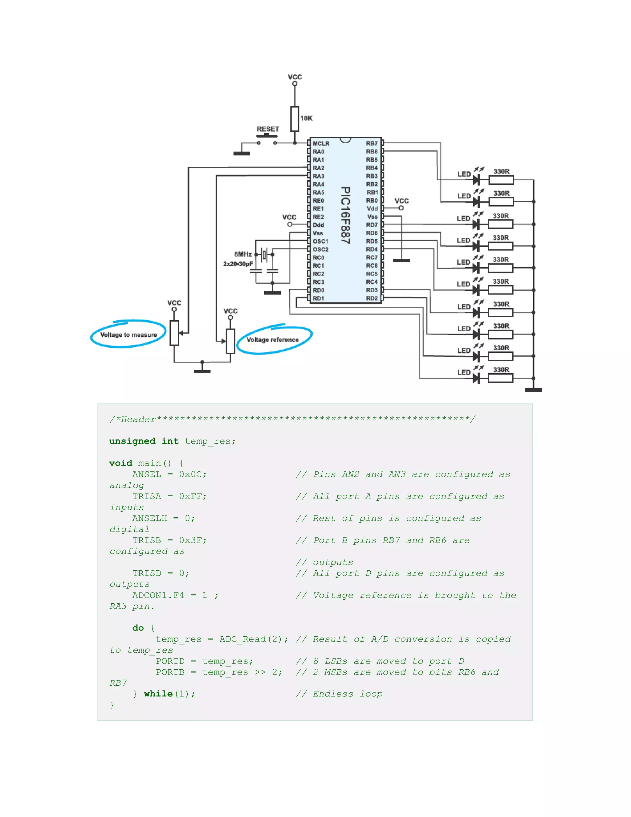 /*Header******************************************************/
unsigned int temp_res;
void main() {
ANSEL = 0x0C; // Pins AN2 and AN3 are configured as
analog
TRISA = 0xFF; // All port A pins are configured as
inputs
ANSELH = 0; // Rest of pins is configured as
digital
TRISB = 0x3F; // Port B pins RB7 and RB6 are
configured as
// outputs
TRISD = 0; // All port D pins are configured as
outputs
ADCON1.F4 = 1 ; // Voltage reference is brought to the
RA3 pin.
do {
temp_res = ADC_Read(2); // Result of A/D conversion is copied
to temp_res
PORTD = temp_res; // 8 LSBs are moved to port D
PORTB = temp_res >> 2; // 2 MSBs are moved to bits RB6 and
RB7
} while(1); // Endless loop
}
 