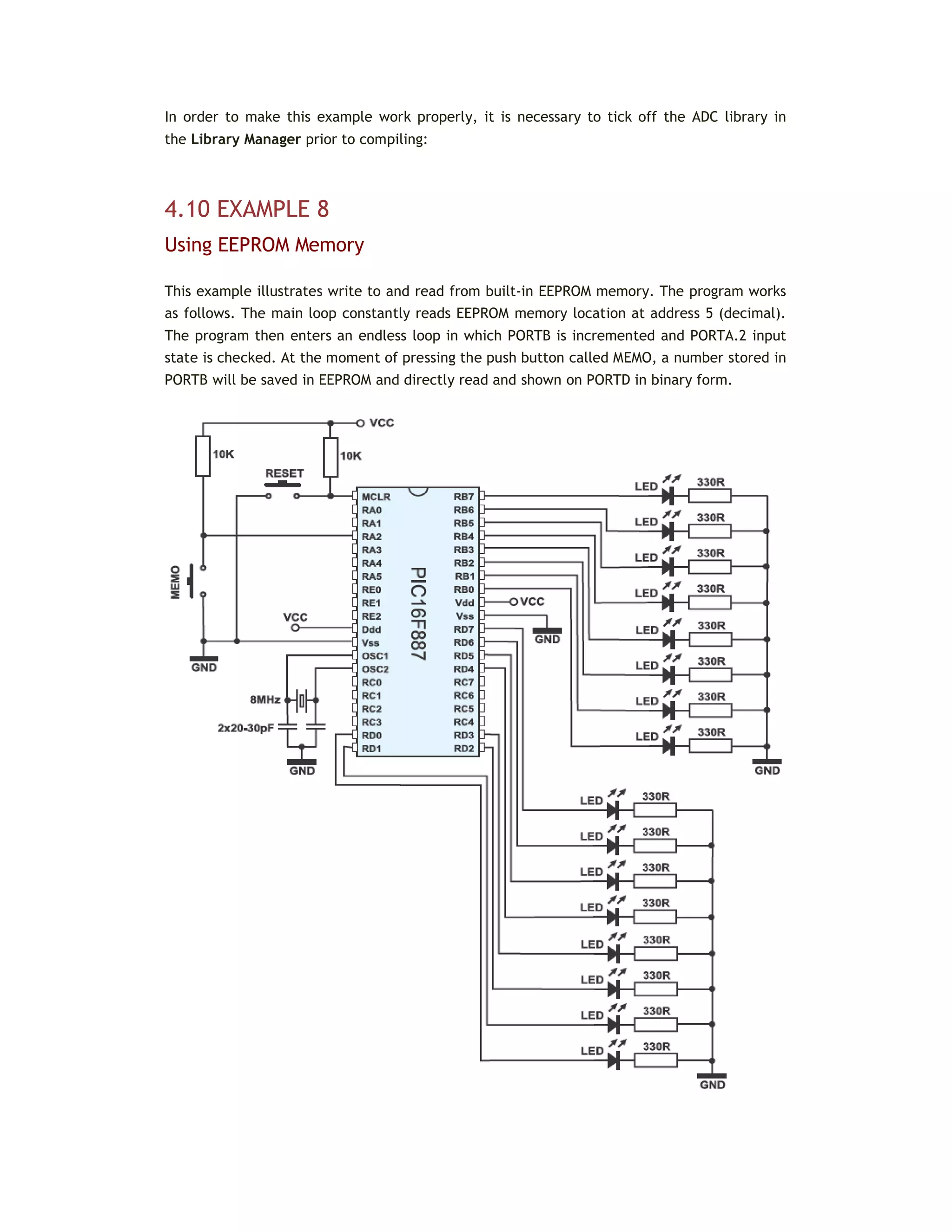 In order to make this example work properly, it is necessary to tick off the ADC library in
the Library Manager prior to compiling:
4.10 EXAMPLE 8
Using EEPROM Memory
This example illustrates write to and read from built-in EEPROM memory. The program works
as follows. The main loop constantly reads EEPROM memory location at address 5 (decimal).
The program then enters an endless loop in which PORTB is incremented and PORTA.2 input
state is checked. At the moment of pressing the push button called MEMO, a number stored in
PORTB will be saved in EEPROM and directly read and shown on PORTD in binary form.
 