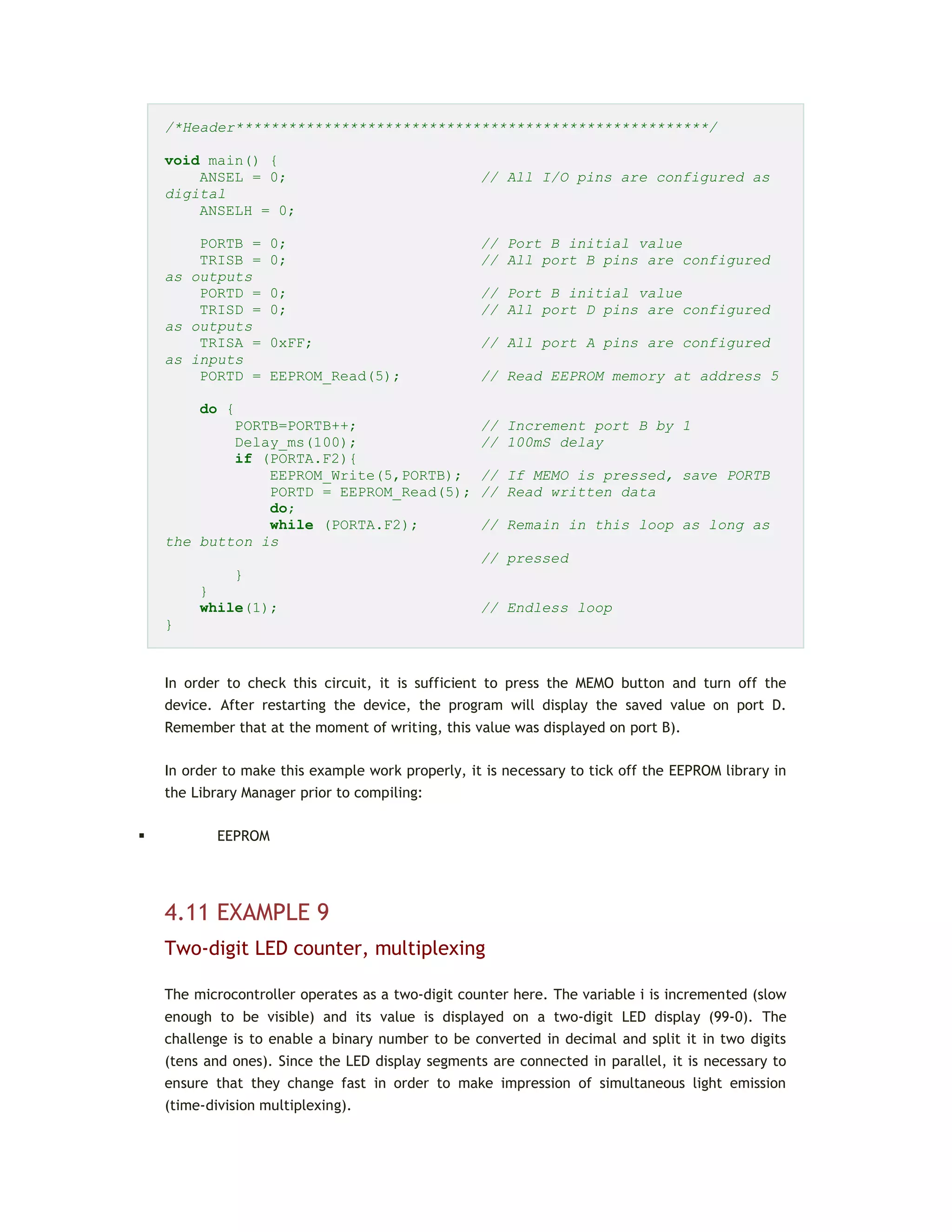 /*Header******************************************************/
void main() {
ANSEL = 0; // All I/O pins are configured as
digital
ANSELH = 0;
PORTB = 0; // Port B initial value
TRISB = 0; // All port B pins are configured
as outputs
PORTD = 0; // Port B initial value
TRISD = 0; // All port D pins are configured
as outputs
TRISA = 0xFF; // All port A pins are configured
as inputs
PORTD = EEPROM_Read(5); // Read EEPROM memory at address 5
do {
PORTB=PORTB++; // Increment port B by 1
Delay_ms(100); // 100mS delay
if (PORTA.F2){
EEPROM_Write(5,PORTB); // If MEMO is pressed, save PORTB
PORTD = EEPROM_Read(5); // Read written data
do;
while (PORTA.F2); // Remain in this loop as long as
the button is
// pressed
}
}
while(1); // Endless loop
}
In order to check this circuit, it is sufficient to press the MEMO button and turn off the
device. After restarting the device, the program will display the saved value on port D.
Remember that at the moment of writing, this value was displayed on port B).
In order to make this example work properly, it is necessary to tick off the EEPROM library in
the Library Manager prior to compiling:
 EEPROM
4.11 EXAMPLE 9
Two-digit LED counter, multiplexing
The microcontroller operates as a two-digit counter here. The variable i is incremented (slow
enough to be visible) and its value is displayed on a two-digit LED display (99-0). The
challenge is to enable a binary number to be converted in decimal and split it in two digits
(tens and ones). Since the LED display segments are connected in parallel, it is necessary to
ensure that they change fast in order to make impression of simultaneous light emission
(time-division multiplexing).
 