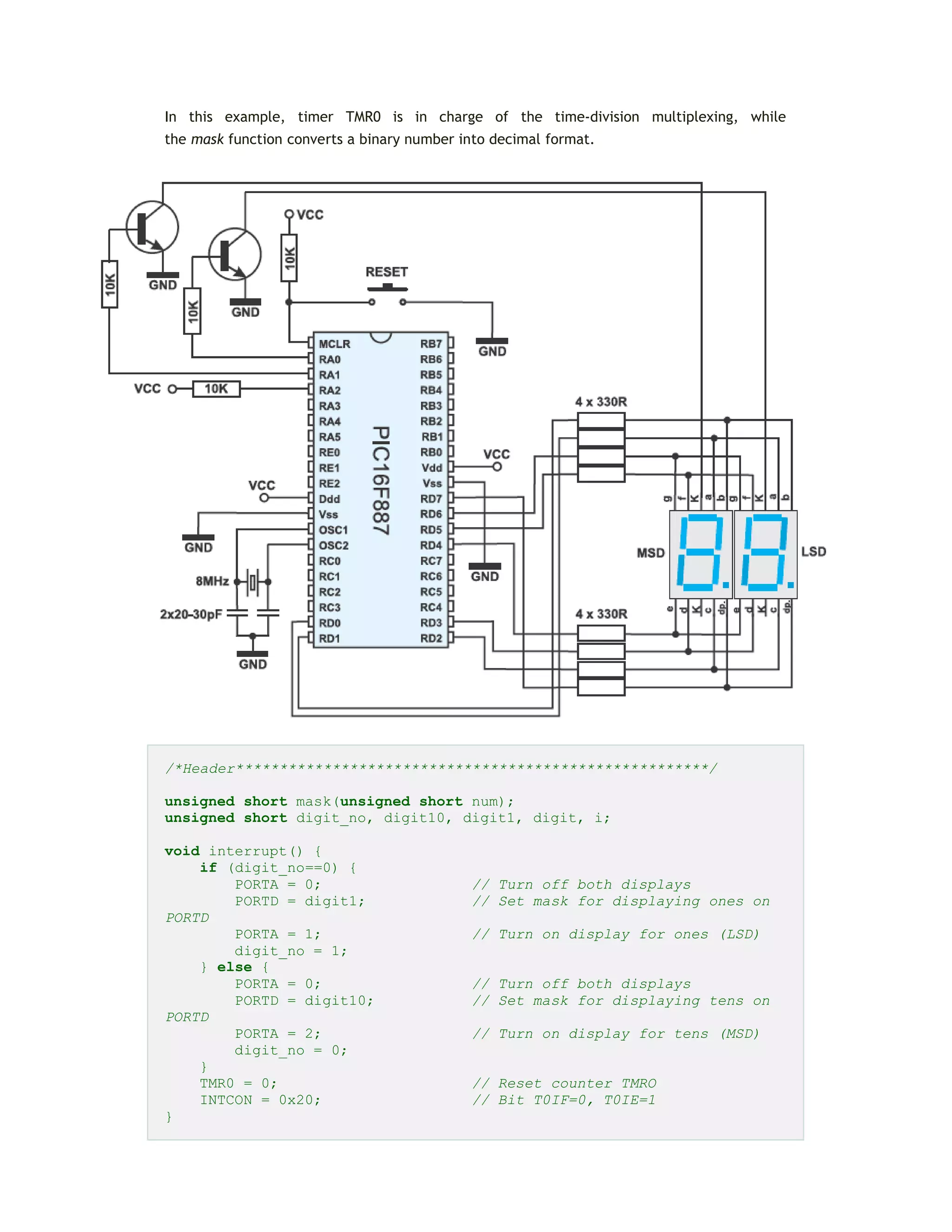 In this example, timer TMR0 is in charge of the time-division multiplexing, while
the mask function converts a binary number into decimal format.
/*Header******************************************************/
unsigned short mask(unsigned short num);
unsigned short digit_no, digit10, digit1, digit, i;
void interrupt() {
if (digit_no==0) {
PORTA = 0; // Turn off both displays
PORTD = digit1; // Set mask for displaying ones on
PORTD
PORTA = 1; // Turn on display for ones (LSD)
digit_no = 1;
} else {
PORTA = 0; // Turn off both displays
PORTD = digit10; // Set mask for displaying tens on
PORTD
PORTA = 2; // Turn on display for tens (MSD)
digit_no = 0;
}
TMR0 = 0; // Reset counter TMRO
INTCON = 0x20; // Bit T0IF=0, T0IE=1
}
 