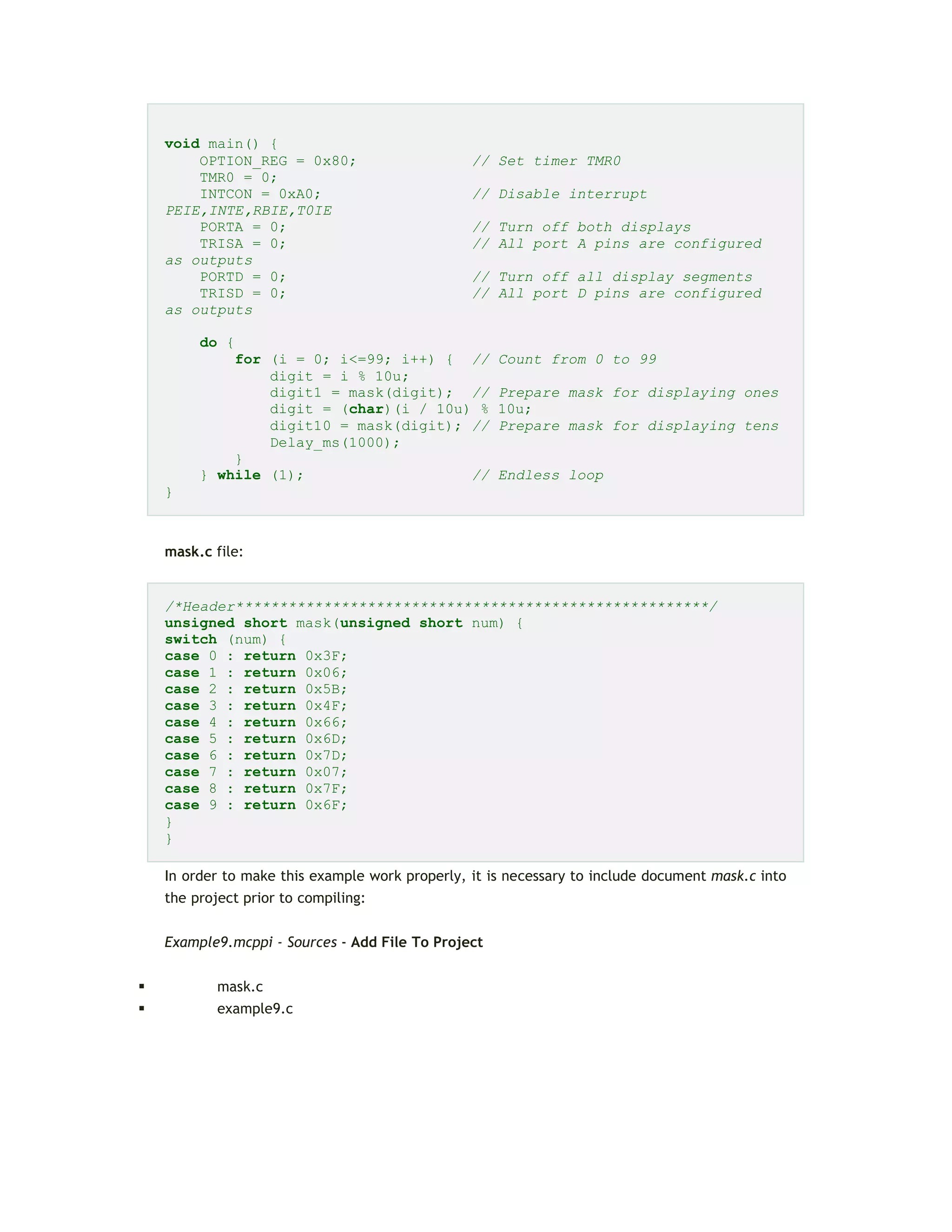 void main() {
OPTION_REG = 0x80; // Set timer TMR0
TMR0 = 0;
INTCON = 0xA0; // Disable interrupt
PEIE,INTE,RBIE,T0IE
PORTA = 0; // Turn off both displays
TRISA = 0; // All port A pins are configured
as outputs
PORTD = 0; // Turn off all display segments
TRISD = 0; // All port D pins are configured
as outputs
do {
for (i = 0; i<=99; i++) { // Count from 0 to 99
digit = i % 10u;
digit1 = mask(digit); // Prepare mask for displaying ones
digit = (char)(i / 10u) % 10u;
digit10 = mask(digit); // Prepare mask for displaying tens
Delay_ms(1000);
}
} while (1); // Endless loop
}
mask.c file:
/*Header******************************************************/
unsigned short mask(unsigned short num) {
switch (num) {
case 0 : return 0x3F;
case 1 : return 0x06;
case 2 : return 0x5B;
case 3 : return 0x4F;
case 4 : return 0x66;
case 5 : return 0x6D;
case 6 : return 0x7D;
case 7 : return 0x07;
case 8 : return 0x7F;
case 9 : return 0x6F;
}
}
In order to make this example work properly, it is necessary to include document mask.c into
the project prior to compiling:
Example9.mcppi - Sources - Add File To Project
 mask.c
 example9.c
 