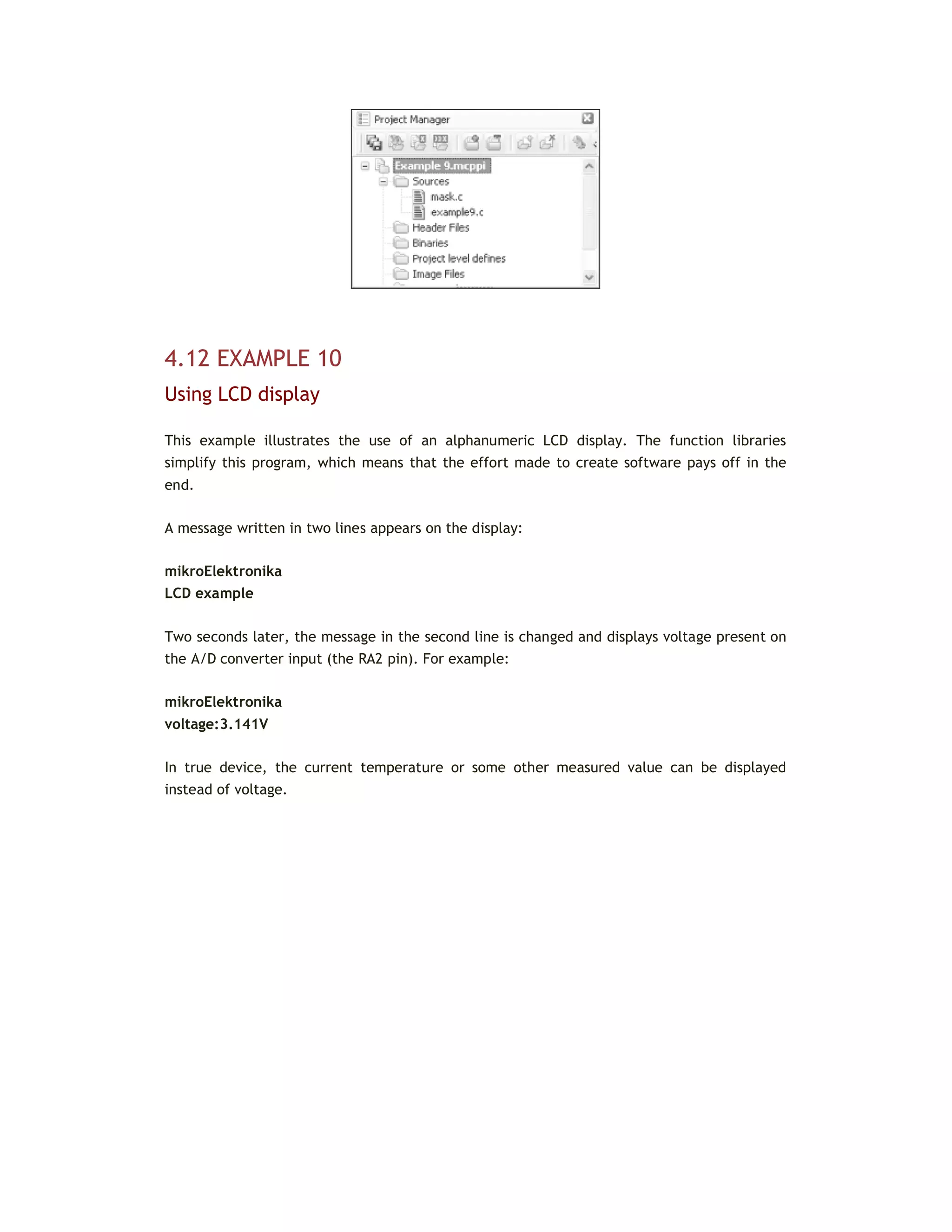 4.12 EXAMPLE 10
Using LCD display
This example illustrates the use of an alphanumeric LCD display. The function libraries
simplify this program, which means that the effort made to create software pays off in the
end.
A message written in two lines appears on the display:
mikroElektronika
LCD example
Two seconds later, the message in the second line is changed and displays voltage present on
the A/D converter input (the RA2 pin). For example:
mikroElektronika
voltage:3.141V
In true device, the current temperature or some other measured value can be displayed
instead of voltage.
 