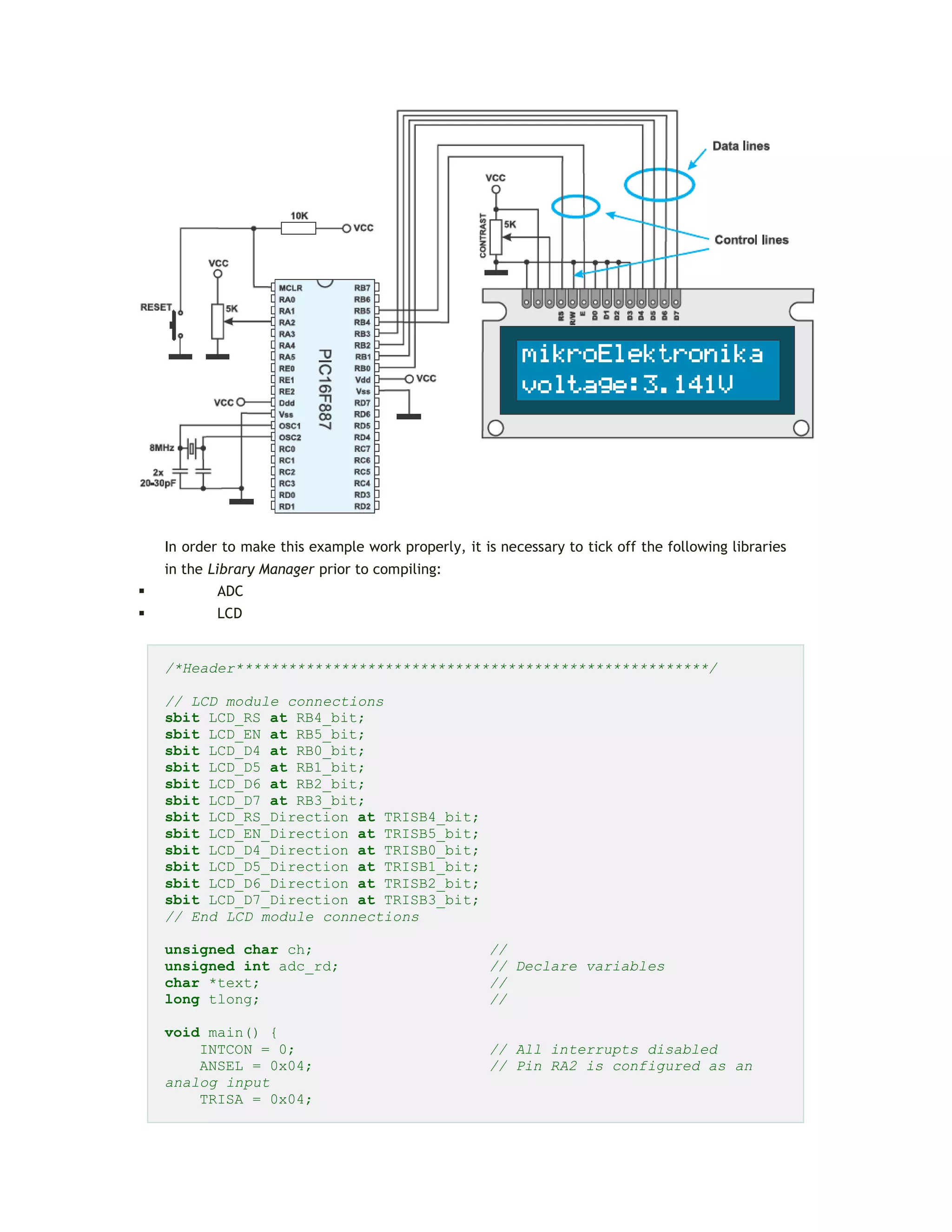 In order to make this example work properly, it is necessary to tick off the following libraries
in the Library Manager prior to compiling:
 ADC
 LCD
/*Header******************************************************/
// LCD module connections
sbit LCD_RS at RB4_bit;
sbit LCD_EN at RB5_bit;
sbit LCD_D4 at RB0_bit;
sbit LCD_D5 at RB1_bit;
sbit LCD_D6 at RB2_bit;
sbit LCD_D7 at RB3_bit;
sbit LCD_RS_Direction at TRISB4_bit;
sbit LCD_EN_Direction at TRISB5_bit;
sbit LCD_D4_Direction at TRISB0_bit;
sbit LCD_D5_Direction at TRISB1_bit;
sbit LCD_D6_Direction at TRISB2_bit;
sbit LCD_D7_Direction at TRISB3_bit;
// End LCD module connections
unsigned char ch; //
unsigned int adc_rd; // Declare variables
char *text; //
long tlong; //
void main() {
INTCON = 0; // All interrupts disabled
ANSEL = 0x04; // Pin RA2 is configured as an
analog input
TRISA = 0x04;
 