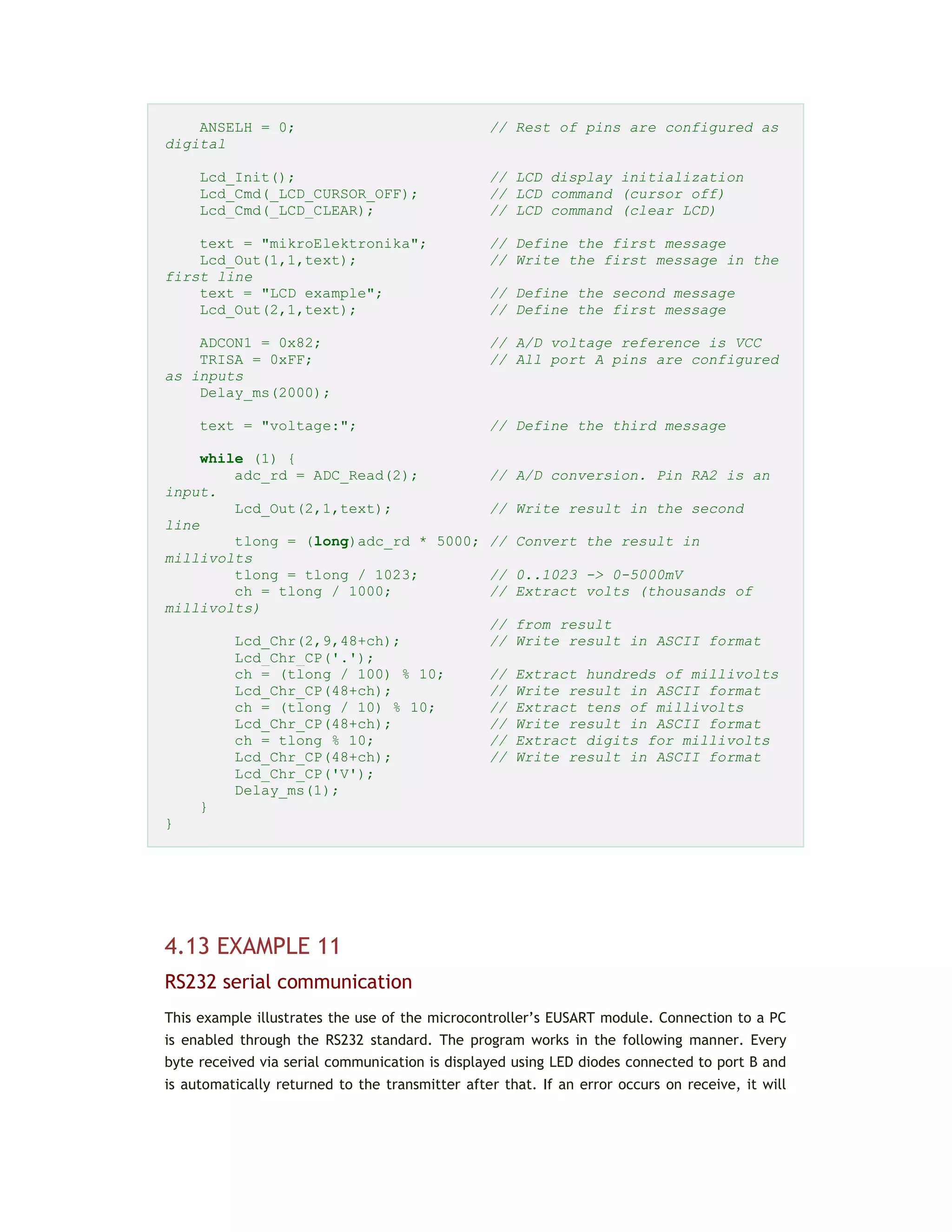 ANSELH = 0; // Rest of pins are configured as
digital
Lcd_Init(); // LCD display initialization
Lcd_Cmd(_LCD_CURSOR_OFF); // LCD command (cursor off)
Lcd_Cmd(_LCD_CLEAR); // LCD command (clear LCD)
text = "mikroElektronika"; // Define the first message
Lcd_Out(1,1,text); // Write the first message in the
first line
text = "LCD example"; // Define the second message
Lcd_Out(2,1,text); // Define the first message
ADCON1 = 0x82; // A/D voltage reference is VCC
TRISA = 0xFF; // All port A pins are configured
as inputs
Delay_ms(2000);
text = "voltage:"; // Define the third message
while (1) {
adc_rd = ADC_Read(2); // A/D conversion. Pin RA2 is an
input.
Lcd_Out(2,1,text); // Write result in the second
line
tlong = (long)adc_rd * 5000; // Convert the result in
millivolts
tlong = tlong / 1023; // 0..1023 -> 0-5000mV
ch = tlong / 1000; // Extract volts (thousands of
millivolts)
// from result
Lcd_Chr(2,9,48+ch); // Write result in ASCII format
Lcd_Chr_CP('.');
ch = (tlong / 100) % 10; // Extract hundreds of millivolts
Lcd_Chr_CP(48+ch); // Write result in ASCII format
ch = (tlong / 10) % 10; // Extract tens of millivolts
Lcd_Chr_CP(48+ch); // Write result in ASCII format
ch = tlong % 10; // Extract digits for millivolts
Lcd_Chr_CP(48+ch); // Write result in ASCII format
Lcd_Chr_CP('V');
Delay_ms(1);
}
}
4.13 EXAMPLE 11
RS232 serial communication
This example illustrates the use of the microcontroller’s EUSART module. Connection to a PC
is enabled through the RS232 standard. The program works in the following manner. Every
byte received via serial communication is displayed using LED diodes connected to port B and
is automatically returned to the transmitter after that. If an error occurs on receive, it will
 