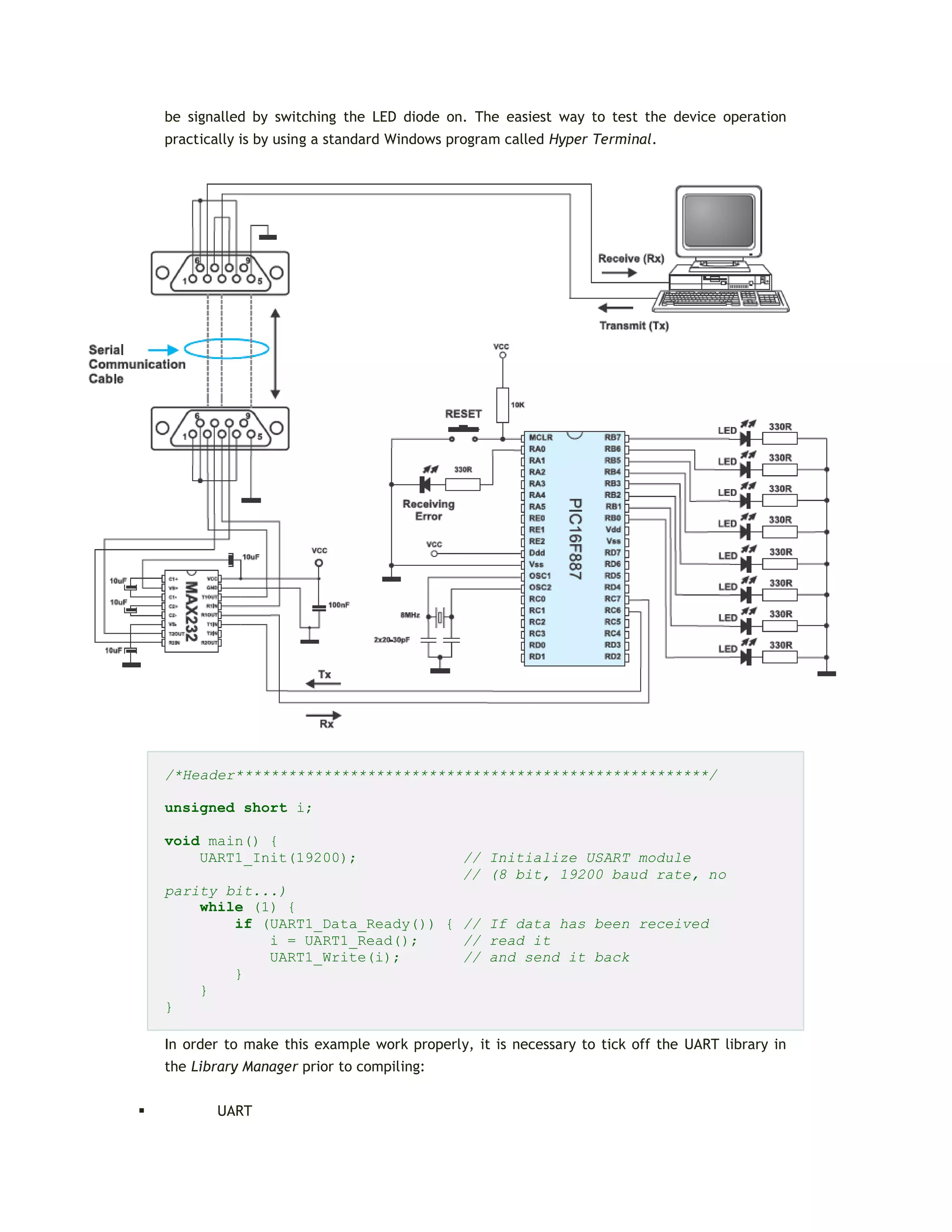 be signalled by switching the LED diode on. The easiest way to test the device operation
practically is by using a standard Windows program called Hyper Terminal.
/*Header******************************************************/
unsigned short i;
void main() {
UART1_Init(19200); // Initialize USART module
// (8 bit, 19200 baud rate, no
parity bit...)
while (1) {
if (UART1_Data_Ready()) { // If data has been received
i = UART1_Read(); // read it
UART1_Write(i); // and send it back
}
}
}
In order to make this example work properly, it is necessary to tick off the UART library in
the Library Manager prior to compiling:
 UART
 