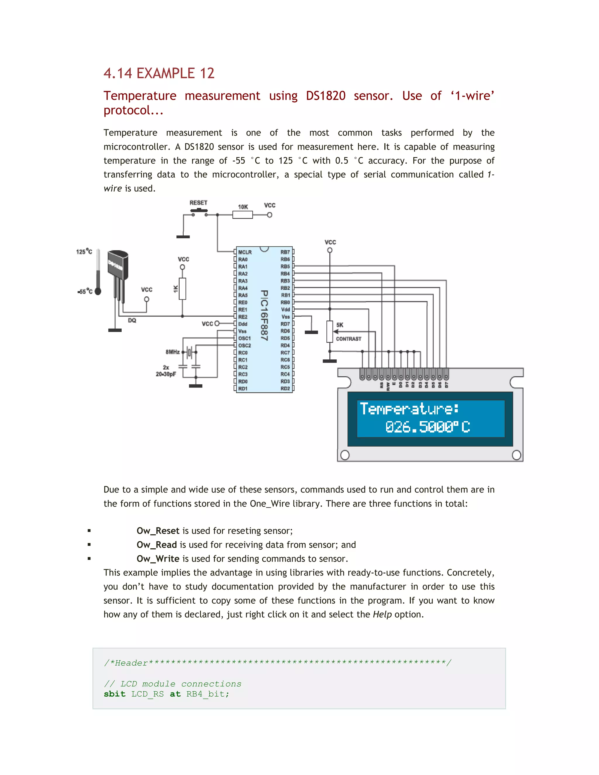 4.14 EXAMPLE 12
Temperature measurement using DS1820 sensor. Use of ‘1-wire’
protocol...
Temperature measurement is one of the most common tasks performed by the
microcontroller. A DS1820 sensor is used for measurement here. It is capable of measuring
temperature in the range of -55 °C to 125 °C with 0.5 °C accuracy. For the purpose of
transferring data to the microcontroller, a special type of serial communication called 1-
wire is used.
Due to a simple and wide use of these sensors, commands used to run and control them are in
the form of functions stored in the One_Wire library. There are three functions in total:
 Ow_Reset is used for reseting sensor;
 Ow_Read is used for receiving data from sensor; and
 Ow_Write is used for sending commands to sensor.
This example implies the advantage in using libraries with ready-to-use functions. Concretely,
you don’t have to study documentation provided by the manufacturer in order to use this
sensor. It is sufficient to copy some of these functions in the program. If you want to know
how any of them is declared, just right click on it and select the Help option.
/*Header******************************************************/
// LCD module connections
sbit LCD_RS at RB4_bit;
 