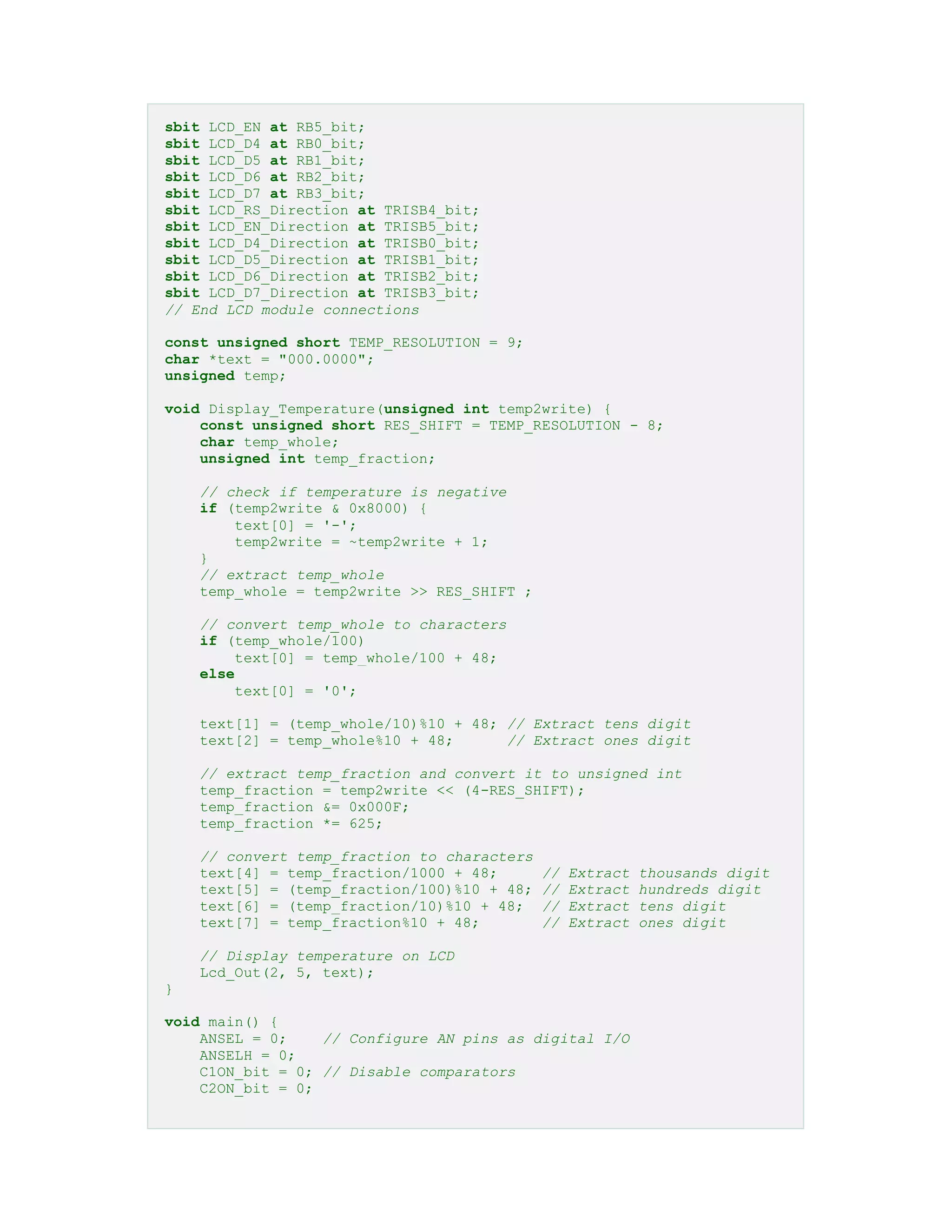 sbit LCD_EN at RB5_bit;
sbit LCD_D4 at RB0_bit;
sbit LCD_D5 at RB1_bit;
sbit LCD_D6 at RB2_bit;
sbit LCD_D7 at RB3_bit;
sbit LCD_RS_Direction at TRISB4_bit;
sbit LCD_EN_Direction at TRISB5_bit;
sbit LCD_D4_Direction at TRISB0_bit;
sbit LCD_D5_Direction at TRISB1_bit;
sbit LCD_D6_Direction at TRISB2_bit;
sbit LCD_D7_Direction at TRISB3_bit;
// End LCD module connections
const unsigned short TEMP_RESOLUTION = 9;
char *text = "000.0000";
unsigned temp;
void Display_Temperature(unsigned int temp2write) {
const unsigned short RES_SHIFT = TEMP_RESOLUTION - 8;
char temp_whole;
unsigned int temp_fraction;
// check if temperature is negative
if (temp2write & 0x8000) {
text[0] = '-';
temp2write = ~temp2write + 1;
}
// extract temp_whole
temp_whole = temp2write >> RES_SHIFT ;
// convert temp_whole to characters
if (temp_whole/100)
text[0] = temp_whole/100 + 48;
else
text[0] = '0';
text[1] = (temp_whole/10)%10 + 48; // Extract tens digit
text[2] = temp_whole%10 + 48; // Extract ones digit
// extract temp_fraction and convert it to unsigned int
temp_fraction = temp2write << (4-RES_SHIFT);
temp_fraction &= 0x000F;
temp_fraction *= 625;
// convert temp_fraction to characters
text[4] = temp_fraction/1000 + 48; // Extract thousands digit
text[5] = (temp_fraction/100)%10 + 48; // Extract hundreds digit
text[6] = (temp_fraction/10)%10 + 48; // Extract tens digit
text[7] = temp_fraction%10 + 48; // Extract ones digit
// Display temperature on LCD
Lcd_Out(2, 5, text);
}
void main() {
ANSEL = 0; // Configure AN pins as digital I/O
ANSELH = 0;
C1ON_bit = 0; // Disable comparators
C2ON_bit = 0;
 