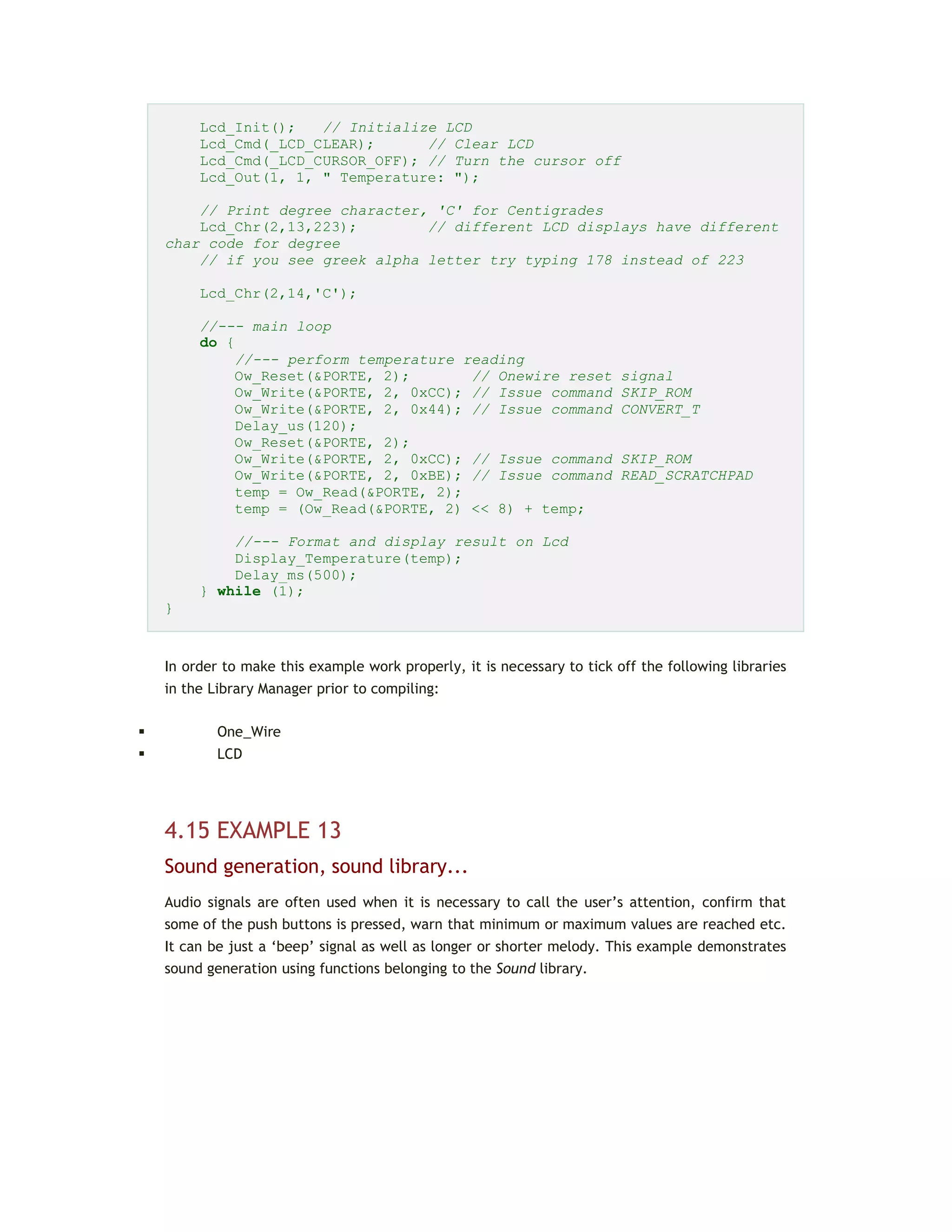 Lcd_Init(); // Initialize LCD
Lcd_Cmd(_LCD_CLEAR); // Clear LCD
Lcd_Cmd(_LCD_CURSOR_OFF); // Turn the cursor off
Lcd_Out(1, 1, " Temperature: ");
// Print degree character, 'C' for Centigrades
Lcd_Chr(2,13,223); // different LCD displays have different
char code for degree
// if you see greek alpha letter try typing 178 instead of 223
Lcd_Chr(2,14,'C');
//--- main loop
do {
//--- perform temperature reading
Ow_Reset(&PORTE, 2); // Onewire reset signal
Ow_Write(&PORTE, 2, 0xCC); // Issue command SKIP_ROM
Ow_Write(&PORTE, 2, 0x44); // Issue command CONVERT_T
Delay_us(120);
Ow_Reset(&PORTE, 2);
Ow_Write(&PORTE, 2, 0xCC); // Issue command SKIP_ROM
Ow_Write(&PORTE, 2, 0xBE); // Issue command READ_SCRATCHPAD
temp = Ow_Read(&PORTE, 2);
temp = (Ow_Read(&PORTE, 2) << 8) + temp;
//--- Format and display result on Lcd
Display_Temperature(temp);
Delay_ms(500);
} while (1);
}
In order to make this example work properly, it is necessary to tick off the following libraries
in the Library Manager prior to compiling:
 One_Wire
 LCD
4.15 EXAMPLE 13
Sound generation, sound library...
Audio signals are often used when it is necessary to call the user’s attention, confirm that
some of the push buttons is pressed, warn that minimum or maximum values are reached etc.
It can be just a ‘beep’ signal as well as longer or shorter melody. This example demonstrates
sound generation using functions belonging to the Sound library.
 