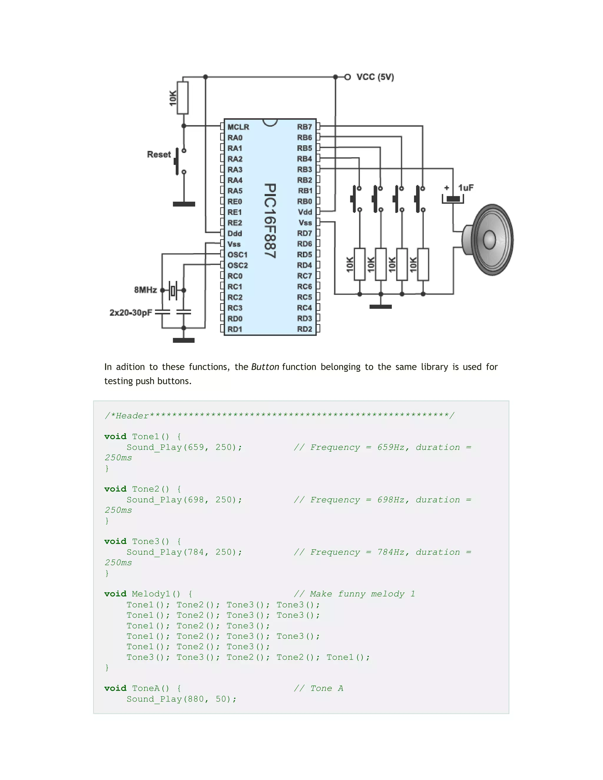 In adition to these functions, the Button function belonging to the same library is used for
testing push buttons.
/*Header******************************************************/
void Tone1() {
Sound_Play(659, 250); // Frequency = 659Hz, duration =
250ms
}
void Tone2() {
Sound_Play(698, 250); // Frequency = 698Hz, duration =
250ms
}
void Tone3() {
Sound_Play(784, 250); // Frequency = 784Hz, duration =
250ms
}
void Melody1() { // Make funny melody 1
Tone1(); Tone2(); Tone3(); Tone3();
Tone1(); Tone2(); Tone3(); Tone3();
Tone1(); Tone2(); Tone3();
Tone1(); Tone2(); Tone3(); Tone3();
Tone1(); Tone2(); Tone3();
Tone3(); Tone3(); Tone2(); Tone2(); Tone1();
}
void ToneA() { // Tone A
Sound_Play(880, 50);
 