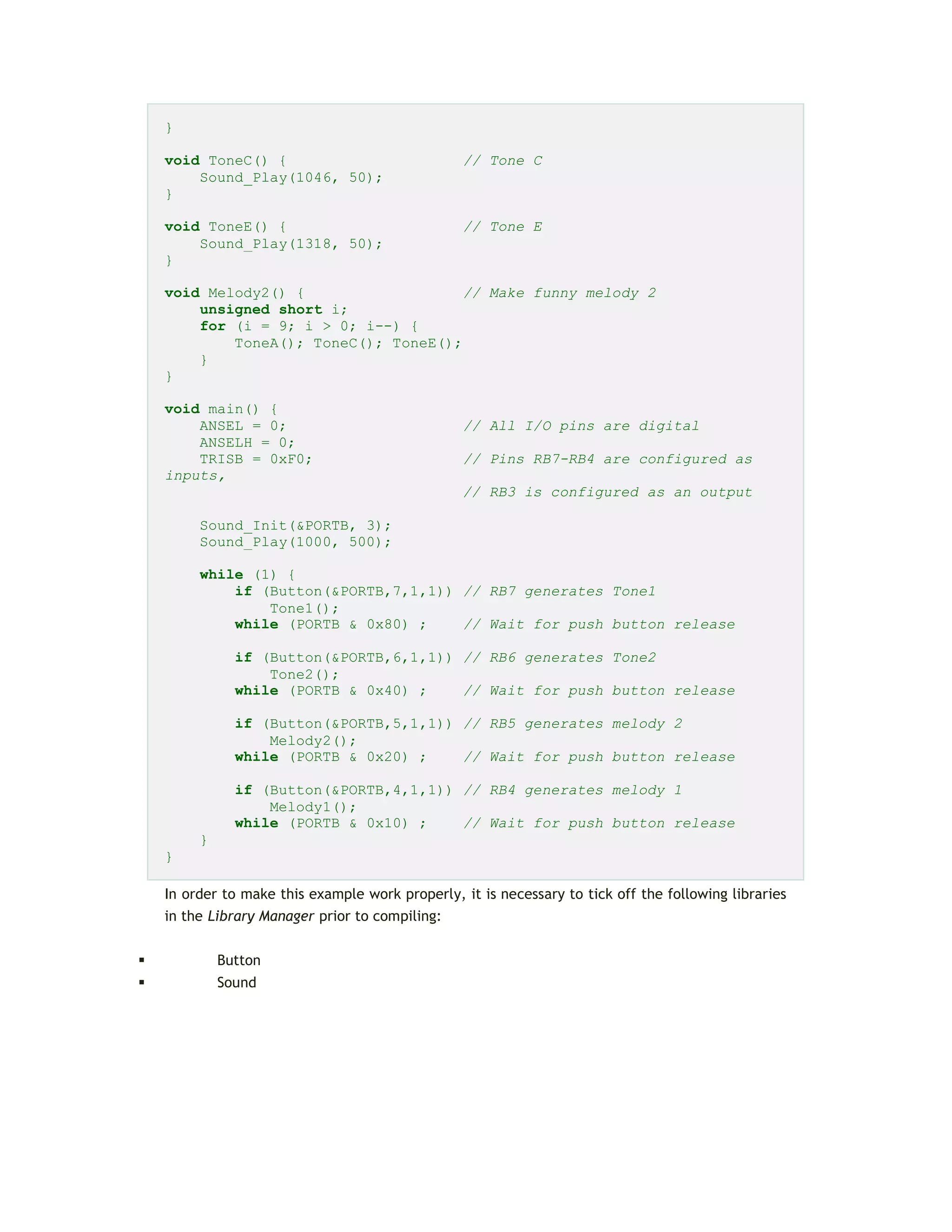 }
void ToneC() { // Tone C
Sound_Play(1046, 50);
}
void ToneE() { // Tone E
Sound_Play(1318, 50);
}
void Melody2() { // Make funny melody 2
unsigned short i;
for (i = 9; i > 0; i--) {
ToneA(); ToneC(); ToneE();
}
}
void main() {
ANSEL = 0; // All I/O pins are digital
ANSELH = 0;
TRISB = 0xF0; // Pins RB7-RB4 are configured as
inputs,
// RB3 is configured as an output
Sound_Init(&PORTB, 3);
Sound_Play(1000, 500);
while (1) {
if (Button(&PORTB,7,1,1)) // RB7 generates Tone1
Tone1();
while (PORTB & 0x80) ; // Wait for push button release
if (Button(&PORTB,6,1,1)) // RB6 generates Tone2
Tone2();
while (PORTB & 0x40) ; // Wait for push button release
if (Button(&PORTB,5,1,1)) // RB5 generates melody 2
Melody2();
while (PORTB & 0x20) ; // Wait for push button release
if (Button(&PORTB,4,1,1)) // RB4 generates melody 1
Melody1();
while (PORTB & 0x10) ; // Wait for push button release
}
}
In order to make this example work properly, it is necessary to tick off the following libraries
in the Library Manager prior to compiling:
 Button
 Sound
 