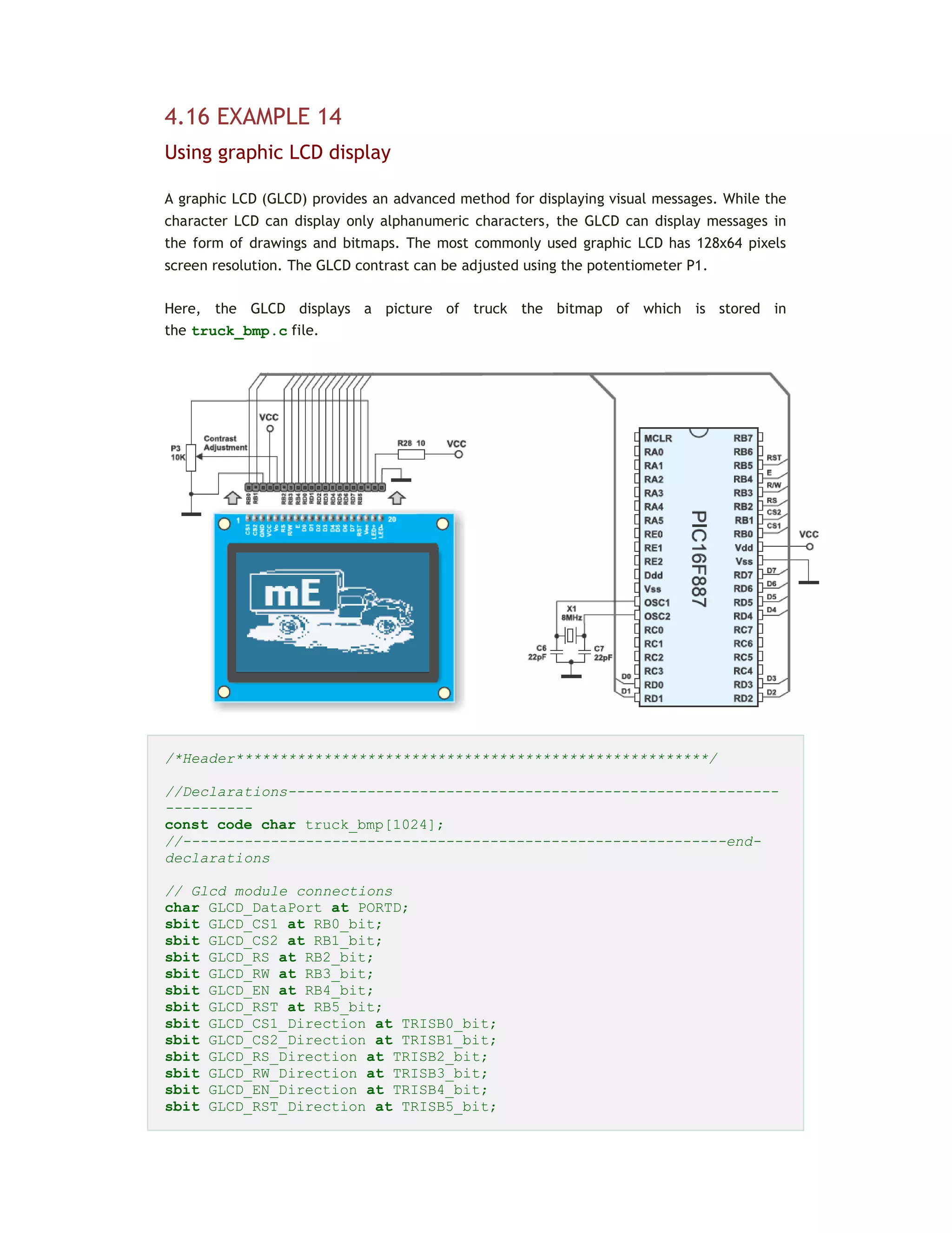 4.16 EXAMPLE 14
Using graphic LCD display
A graphic LCD (GLCD) provides an advanced method for displaying visual messages. While the
character LCD can display only alphanumeric characters, the GLCD can display messages in
the form of drawings and bitmaps. The most commonly used graphic LCD has 128x64 pixels
screen resolution. The GLCD contrast can be adjusted using the potentiometer P1.
Here, the GLCD displays a picture of truck the bitmap of which is stored in
the truck_bmp.c file.
/*Header******************************************************/
//Declarations--------------------------------------------------------
----------
const code char truck_bmp[1024];
//--------------------------------------------------------------end-
declarations
// Glcd module connections
char GLCD_DataPort at PORTD;
sbit GLCD_CS1 at RB0_bit;
sbit GLCD_CS2 at RB1_bit;
sbit GLCD_RS at RB2_bit;
sbit GLCD_RW at RB3_bit;
sbit GLCD_EN at RB4_bit;
sbit GLCD_RST at RB5_bit;
sbit GLCD_CS1_Direction at TRISB0_bit;
sbit GLCD_CS2_Direction at TRISB1_bit;
sbit GLCD_RS_Direction at TRISB2_bit;
sbit GLCD_RW_Direction at TRISB3_bit;
sbit GLCD_EN_Direction at TRISB4_bit;
sbit GLCD_RST_Direction at TRISB5_bit;
 
