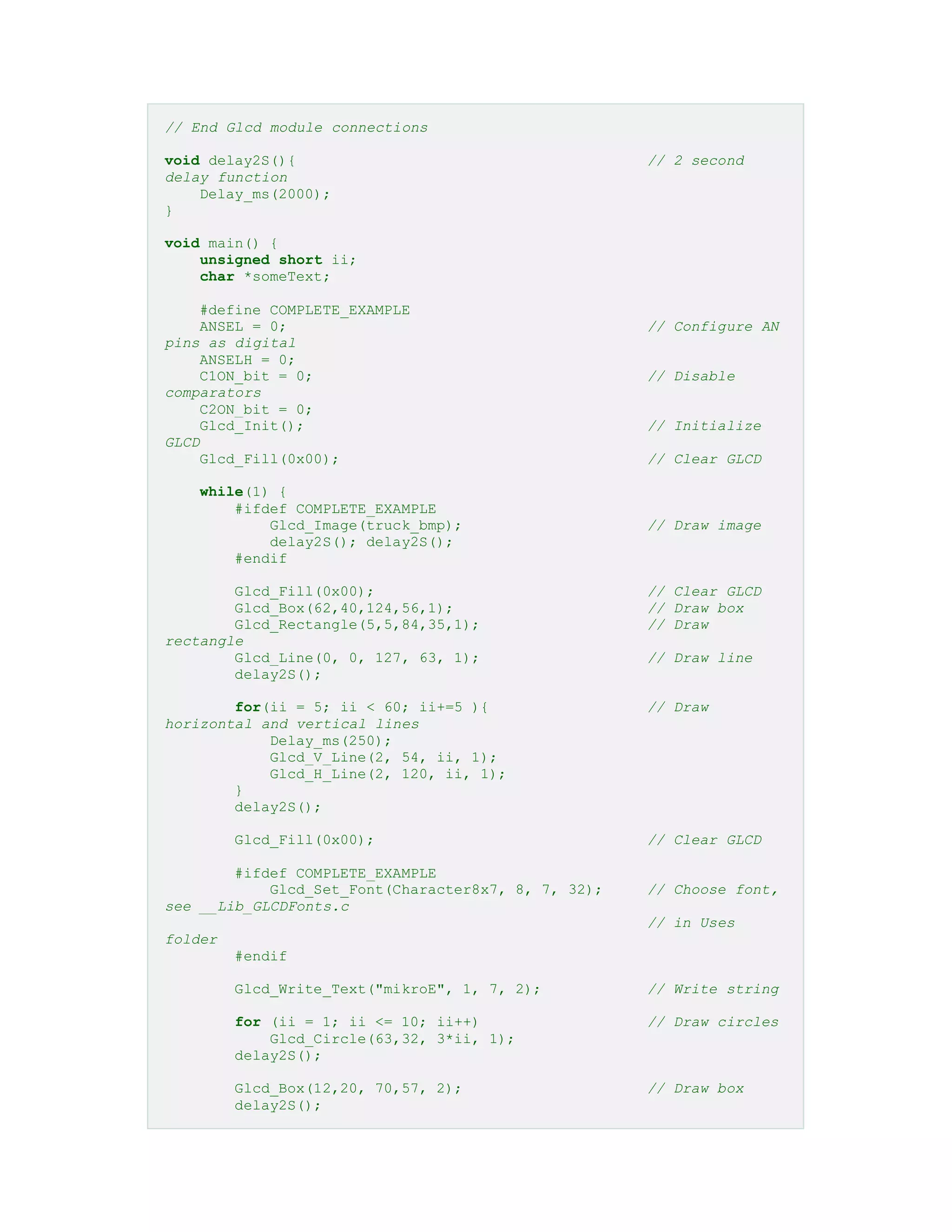 // End Glcd module connections
void delay2S(){ // 2 second
delay function
Delay_ms(2000);
}
void main() {
unsigned short ii;
char *someText;
#define COMPLETE_EXAMPLE
ANSEL = 0; // Configure AN
pins as digital
ANSELH = 0;
C1ON_bit = 0; // Disable
comparators
C2ON_bit = 0;
Glcd_Init(); // Initialize
GLCD
Glcd_Fill(0x00); // Clear GLCD
while(1) {
#ifdef COMPLETE_EXAMPLE
Glcd_Image(truck_bmp); // Draw image
delay2S(); delay2S();
#endif
Glcd_Fill(0x00); // Clear GLCD
Glcd_Box(62,40,124,56,1); // Draw box
Glcd_Rectangle(5,5,84,35,1); // Draw
rectangle
Glcd_Line(0, 0, 127, 63, 1); // Draw line
delay2S();
for(ii = 5; ii < 60; ii+=5 ){ // Draw
horizontal and vertical lines
Delay_ms(250);
Glcd_V_Line(2, 54, ii, 1);
Glcd_H_Line(2, 120, ii, 1);
}
delay2S();
Glcd_Fill(0x00); // Clear GLCD
#ifdef COMPLETE_EXAMPLE
Glcd_Set_Font(Character8x7, 8, 7, 32); // Choose font,
see __Lib_GLCDFonts.c
// in Uses
folder
#endif
Glcd_Write_Text("mikroE", 1, 7, 2); // Write string
for (ii = 1; ii <= 10; ii++) // Draw circles
Glcd_Circle(63,32, 3*ii, 1);
delay2S();
Glcd_Box(12,20, 70,57, 2); // Draw box
delay2S();
 
