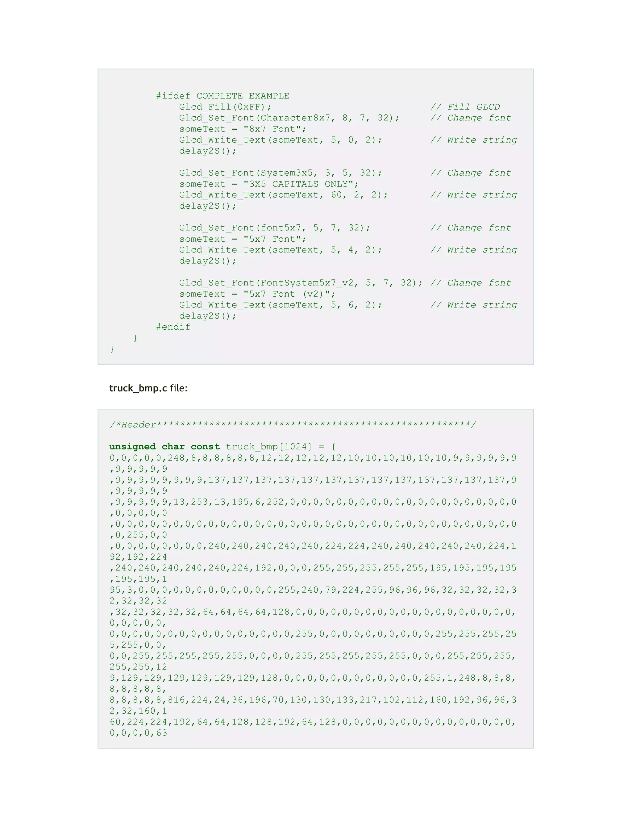 #ifdef COMPLETE_EXAMPLE
Glcd_Fill(0xFF); // Fill GLCD
Glcd_Set_Font(Character8x7, 8, 7, 32); // Change font
someText = "8x7 Font";
Glcd_Write_Text(someText, 5, 0, 2); // Write string
delay2S();
Glcd_Set_Font(System3x5, 3, 5, 32); // Change font
someText = "3X5 CAPITALS ONLY";
Glcd_Write_Text(someText, 60, 2, 2); // Write string
delay2S();
Glcd_Set_Font(font5x7, 5, 7, 32); // Change font
someText = "5x7 Font";
Glcd_Write_Text(someText, 5, 4, 2); // Write string
delay2S();
Glcd_Set_Font(FontSystem5x7_v2, 5, 7, 32); // Change font
someText = "5x7 Font (v2)";
Glcd_Write_Text(someText, 5, 6, 2); // Write string
delay2S();
#endif
}
}
truck_bmp.c file:
/*Header******************************************************/
unsigned char const truck_bmp[1024] = {
0,0,0,0,0,248,8,8,8,8,8,8,12,12,12,12,12,10,10,10,10,10,10,9,9,9,9,9,9
,9,9,9,9,9
,9,9,9,9,9,9,9,9,137,137,137,137,137,137,137,137,137,137,137,137,137,9
,9,9,9,9,9
,9,9,9,9,9,13,253,13,195,6,252,0,0,0,0,0,0,0,0,0,0,0,0,0,0,0,0,0,0,0,0
,0,0,0,0,0
,0,0,0,0,0,0,0,0,0,0,0,0,0,0,0,0,0,0,0,0,0,0,0,0,0,0,0,0,0,0,0,0,0,0,0
,0,255,0,0
,0,0,0,0,0,0,0,0,240,240,240,240,240,224,224,240,240,240,240,240,224,1
92,192,224
,240,240,240,240,240,224,192,0,0,0,255,255,255,255,255,195,195,195,195
,195,195,1
95,3,0,0,0,0,0,0,0,0,0,0,0,0,255,240,79,224,255,96,96,96,32,32,32,32,3
2,32,32,32
,32,32,32,32,32,64,64,64,64,128,0,0,0,0,0,0,0,0,0,0,0,0,0,0,0,0,0,0,0,
0,0,0,0,0,
0,0,0,0,0,0,0,0,0,0,0,0,0,0,0,0,255,0,0,0,0,0,0,0,0,0,0,255,255,255,25
5,255,0,0,
0,0,255,255,255,255,255,0,0,0,0,255,255,255,255,255,0,0,0,255,255,255,
255,255,12
9,129,129,129,129,129,129,128,0,0,0,0,0,0,0,0,0,0,0,0,255,1,248,8,8,8,
8,8,8,8,8,
8,8,8,8,8,816,224,24,36,196,70,130,130,133,217,102,112,160,192,96,96,3
2,32,160,1
60,224,224,192,64,64,128,128,192,64,128,0,0,0,0,0,0,0,0,0,0,0,0,0,0,0,
0,0,0,0,63
 