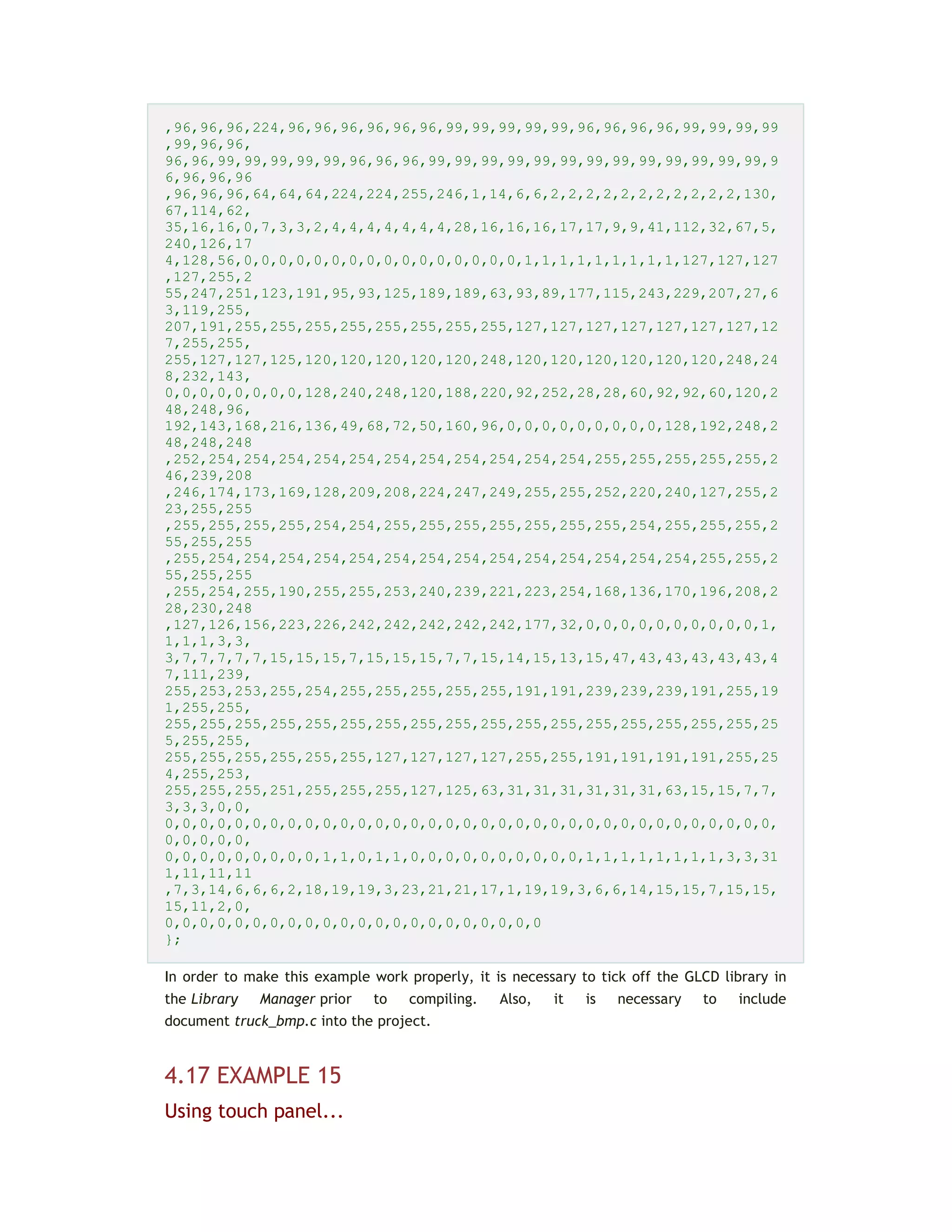 ,96,96,96,224,96,96,96,96,96,96,99,99,99,99,99,96,96,96,96,99,99,99,99
,99,96,96,
96,96,99,99,99,99,99,96,96,96,99,99,99,99,99,99,99,99,99,99,99,99,99,9
6,96,96,96
,96,96,96,64,64,64,224,224,255,246,1,14,6,6,2,2,2,2,2,2,2,2,2,2,2,130,
67,114,62,
35,16,16,0,7,3,3,2,4,4,4,4,4,4,4,28,16,16,16,17,17,9,9,41,112,32,67,5,
240,126,17
4,128,56,0,0,0,0,0,0,0,0,0,0,0,0,0,0,0,0,1,1,1,1,1,1,1,1,1,127,127,127
,127,255,2
55,247,251,123,191,95,93,125,189,189,63,93,89,177,115,243,229,207,27,6
3,119,255,
207,191,255,255,255,255,255,255,255,255,127,127,127,127,127,127,127,12
7,255,255,
255,127,127,125,120,120,120,120,120,248,120,120,120,120,120,120,248,24
8,232,143,
0,0,0,0,0,0,0,0,128,240,248,120,188,220,92,252,28,28,60,92,92,60,120,2
48,248,96,
192,143,168,216,136,49,68,72,50,160,96,0,0,0,0,0,0,0,0,0,128,192,248,2
48,248,248
,252,254,254,254,254,254,254,254,254,254,254,254,255,255,255,255,255,2
46,239,208
,246,174,173,169,128,209,208,224,247,249,255,255,252,220,240,127,255,2
23,255,255
,255,255,255,255,254,254,255,255,255,255,255,255,255,254,255,255,255,2
55,255,255
,255,254,254,254,254,254,254,254,254,254,254,254,254,254,254,255,255,2
55,255,255
,255,254,255,190,255,255,253,240,239,221,223,254,168,136,170,196,208,2
28,230,248
,127,126,156,223,226,242,242,242,242,242,177,32,0,0,0,0,0,0,0,0,0,0,1,
1,1,1,3,3,
3,7,7,7,7,7,15,15,15,7,15,15,15,7,7,15,14,15,13,15,47,43,43,43,43,43,4
7,111,239,
255,253,253,255,254,255,255,255,255,255,191,191,239,239,239,191,255,19
1,255,255,
255,255,255,255,255,255,255,255,255,255,255,255,255,255,255,255,255,25
5,255,255,
255,255,255,255,255,255,127,127,127,127,255,255,191,191,191,191,255,25
4,255,253,
255,255,255,251,255,255,255,127,125,63,31,31,31,31,31,31,63,15,15,7,7,
3,3,3,0,0,
0,0,0,0,0,0,0,0,0,0,0,0,0,0,0,0,0,0,0,0,0,0,0,0,0,0,0,0,0,0,0,0,0,0,0,
0,0,0,0,0,
0,0,0,0,0,0,0,0,0,1,1,0,1,1,0,0,0,0,0,0,0,0,0,0,1,1,1,1,1,1,1,1,3,3,31
1,11,11,11
,7,3,14,6,6,6,2,18,19,19,3,23,21,21,17,1,19,19,3,6,6,14,15,15,7,15,15,
15,11,2,0,
0,0,0,0,0,0,0,0,0,0,0,0,0,0,0,0,0,0,0,0,0,0
};
In order to make this example work properly, it is necessary to tick off the GLCD library in
the Library Manager prior to compiling. Also, it is necessary to include
document truck_bmp.c into the project.
4.17 EXAMPLE 15
Using touch panel...
 