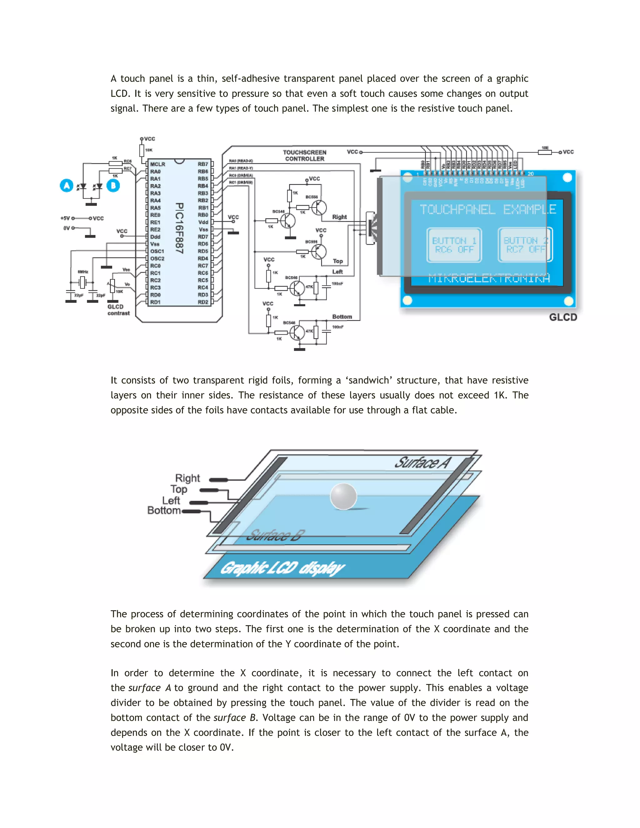 A touch panel is a thin, self-adhesive transparent panel placed over the screen of a graphic
LCD. It is very sensitive to pressure so that even a soft touch causes some changes on output
signal. There are a few types of touch panel. The simplest one is the resistive touch panel.
It consists of two transparent rigid foils, forming a ‘sandwich’ structure, that have resistive
layers on their inner sides. The resistance of these layers usually does not exceed 1K. The
opposite sides of the foils have contacts available for use through a flat cable.
The process of determining coordinates of the point in which the touch panel is pressed can
be broken up into two steps. The first one is the determination of the X coordinate and the
second one is the determination of the Y coordinate of the point.
In order to determine the X coordinate, it is necessary to connect the left contact on
the surface A to ground and the right contact to the power supply. This enables a voltage
divider to be obtained by pressing the touch panel. The value of the divider is read on the
bottom contact of the surface B. Voltage can be in the range of 0V to the power supply and
depends on the X coordinate. If the point is closer to the left contact of the surface A, the
voltage will be closer to 0V.
 