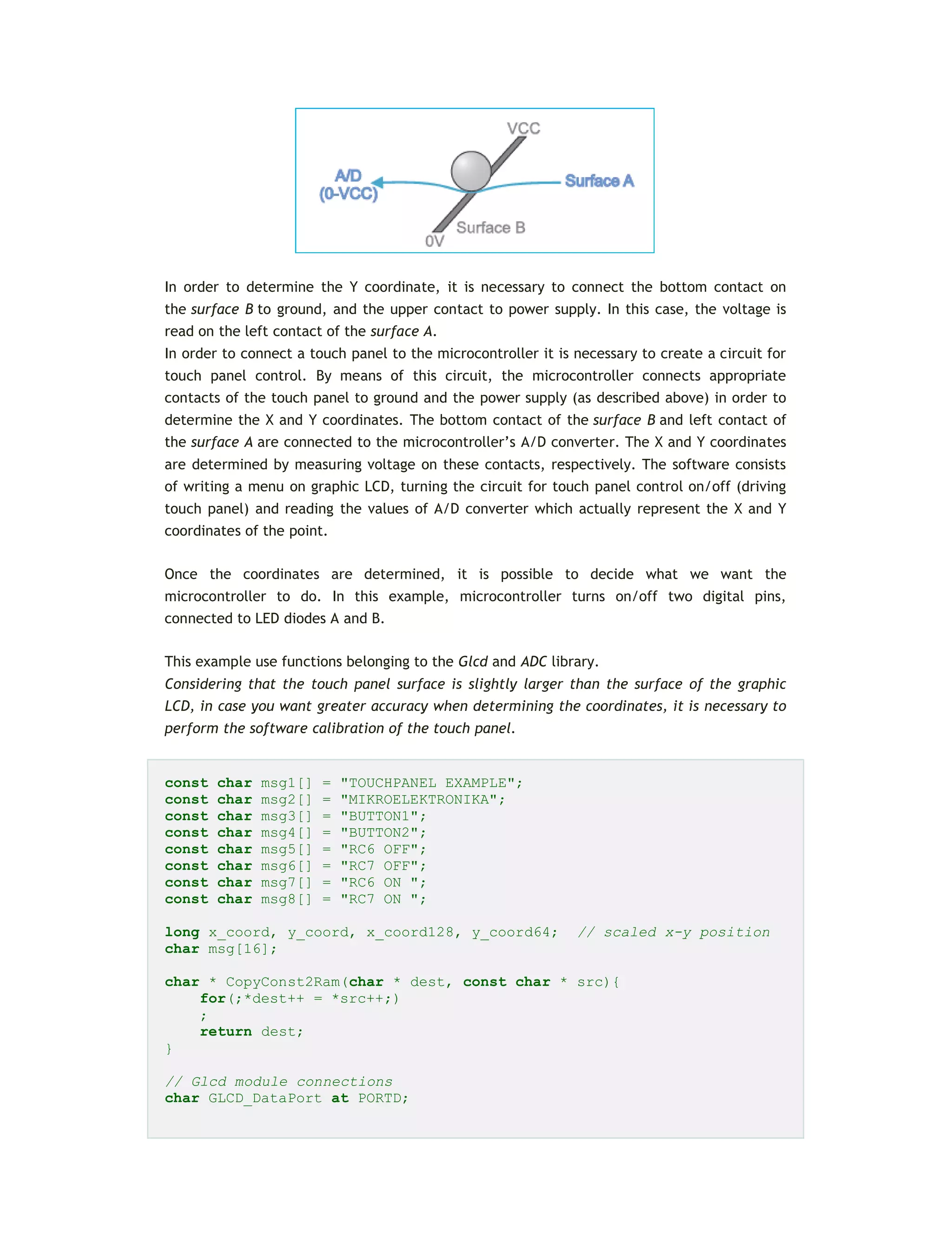 In order to determine the Y coordinate, it is necessary to connect the bottom contact on
the surface B to ground, and the upper contact to power supply. In this case, the voltage is
read on the left contact of the surface A.
In order to connect a touch panel to the microcontroller it is necessary to create a circuit for
touch panel control. By means of this circuit, the microcontroller connects appropriate
contacts of the touch panel to ground and the power supply (as described above) in order to
determine the X and Y coordinates. The bottom contact of the surface B and left contact of
the surface A are connected to the microcontroller’s A/D converter. The X and Y coordinates
are determined by measuring voltage on these contacts, respectively. The software consists
of writing a menu on graphic LCD, turning the circuit for touch panel control on/off (driving
touch panel) and reading the values of A/D converter which actually represent the X and Y
coordinates of the point.
Once the coordinates are determined, it is possible to decide what we want the
microcontroller to do. In this example, microcontroller turns on/off two digital pins,
connected to LED diodes A and B.
This example use functions belonging to the Glcd and ADC library.
Considering that the touch panel surface is slightly larger than the surface of the graphic
LCD, in case you want greater accuracy when determining the coordinates, it is necessary to
perform the software calibration of the touch panel.
const char msg1[] = "TOUCHPANEL EXAMPLE";
const char msg2[] = "MIKROELEKTRONIKA";
const char msg3[] = "BUTTON1";
const char msg4[] = "BUTTON2";
const char msg5[] = "RC6 OFF";
const char msg6[] = "RC7 OFF";
const char msg7[] = "RC6 ON ";
const char msg8[] = "RC7 ON ";
long x_coord, y_coord, x_coord128, y_coord64; // scaled x-y position
char msg[16];
char * CopyConst2Ram(char * dest, const char * src){
for(;*dest++ = *src++;)
;
return dest;
}
// Glcd module connections
char GLCD_DataPort at PORTD;
 