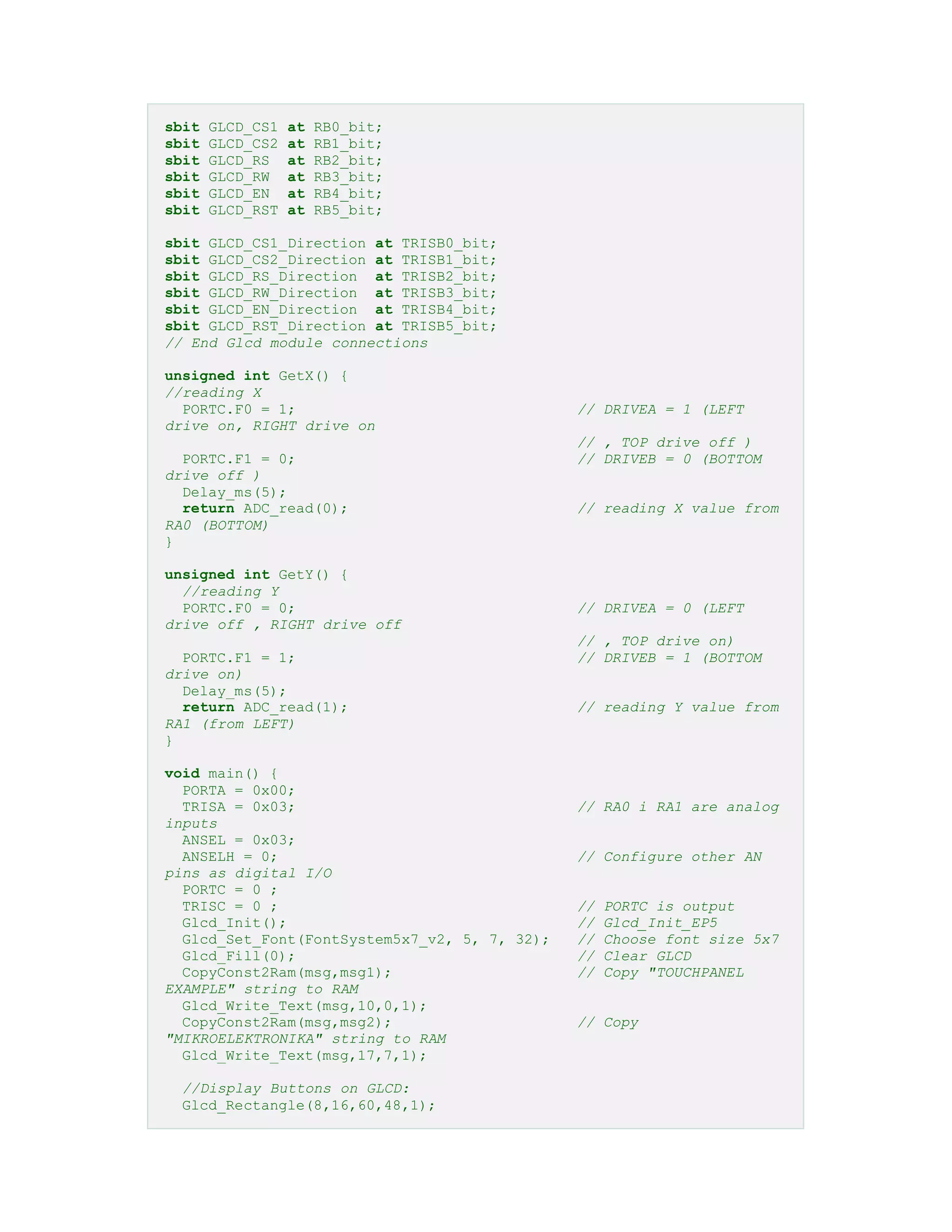 sbit GLCD_CS1 at RB0_bit;
sbit GLCD_CS2 at RB1_bit;
sbit GLCD_RS at RB2_bit;
sbit GLCD_RW at RB3_bit;
sbit GLCD_EN at RB4_bit;
sbit GLCD_RST at RB5_bit;
sbit GLCD_CS1_Direction at TRISB0_bit;
sbit GLCD_CS2_Direction at TRISB1_bit;
sbit GLCD_RS_Direction at TRISB2_bit;
sbit GLCD_RW_Direction at TRISB3_bit;
sbit GLCD_EN_Direction at TRISB4_bit;
sbit GLCD_RST_Direction at TRISB5_bit;
// End Glcd module connections
unsigned int GetX() {
//reading X
PORTC.F0 = 1; // DRIVEA = 1 (LEFT
drive on, RIGHT drive on
// , TOP drive off )
PORTC.F1 = 0; // DRIVEB = 0 (BOTTOM
drive off )
Delay_ms(5);
return ADC_read(0); // reading X value from
RA0 (BOTTOM)
}
unsigned int GetY() {
//reading Y
PORTC.F0 = 0; // DRIVEA = 0 (LEFT
drive off , RIGHT drive off
// , TOP drive on)
PORTC.F1 = 1; // DRIVEB = 1 (BOTTOM
drive on)
Delay_ms(5);
return ADC_read(1); // reading Y value from
RA1 (from LEFT)
}
void main() {
PORTA = 0x00;
TRISA = 0x03; // RA0 i RA1 are analog
inputs
ANSEL = 0x03;
ANSELH = 0; // Configure other AN
pins as digital I/O
PORTC = 0 ;
TRISC = 0 ; // PORTC is output
Glcd_Init(); // Glcd_Init_EP5
Glcd_Set_Font(FontSystem5x7_v2, 5, 7, 32); // Choose font size 5x7
Glcd_Fill(0); // Clear GLCD
CopyConst2Ram(msg,msg1); // Copy "TOUCHPANEL
EXAMPLE" string to RAM
Glcd_Write_Text(msg,10,0,1);
CopyConst2Ram(msg,msg2); // Copy
"MIKROELEKTRONIKA" string to RAM
Glcd_Write_Text(msg,17,7,1);
//Display Buttons on GLCD:
Glcd_Rectangle(8,16,60,48,1);
 