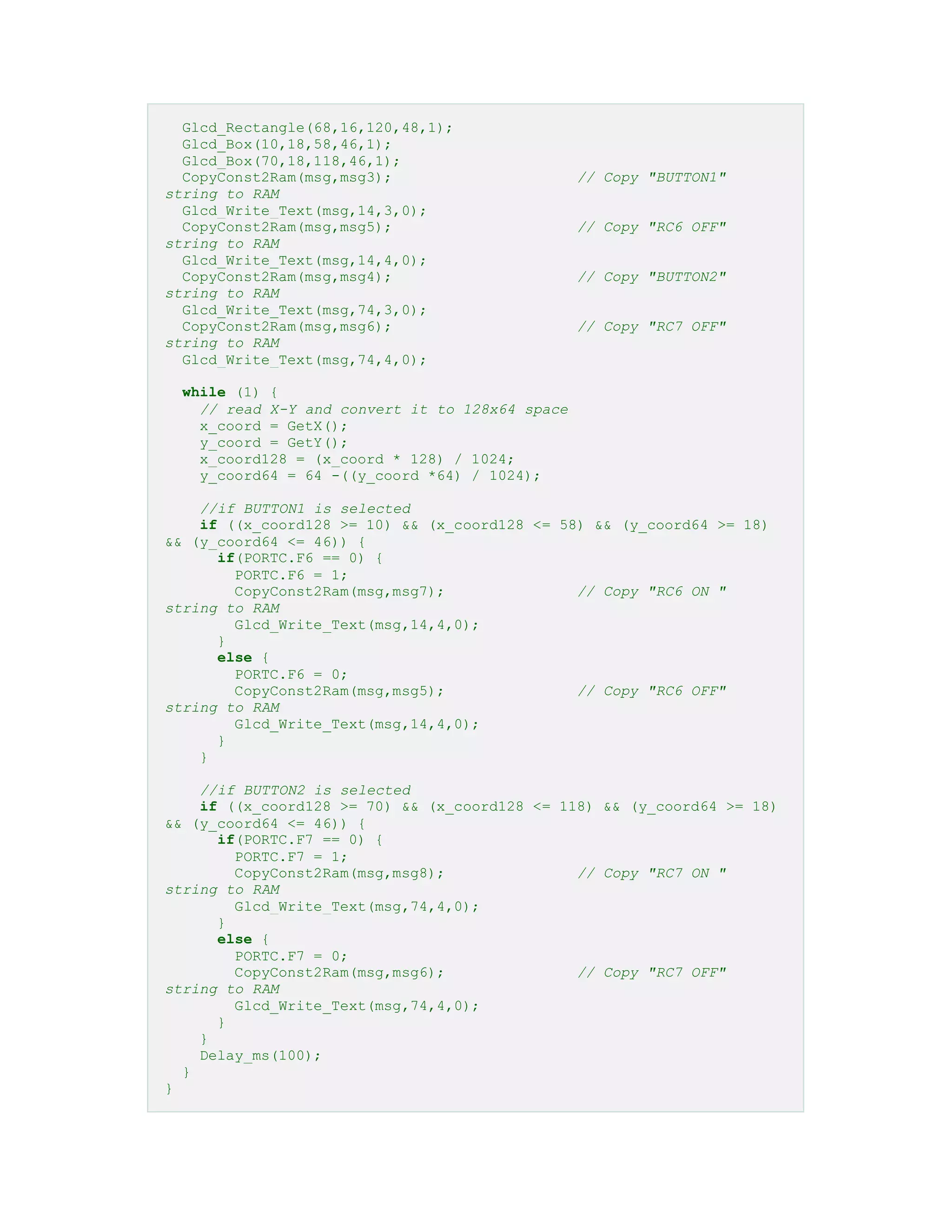 Glcd_Rectangle(68,16,120,48,1);
Glcd_Box(10,18,58,46,1);
Glcd_Box(70,18,118,46,1);
CopyConst2Ram(msg,msg3); // Copy "BUTTON1"
string to RAM
Glcd_Write_Text(msg,14,3,0);
CopyConst2Ram(msg,msg5); // Copy "RC6 OFF"
string to RAM
Glcd_Write_Text(msg,14,4,0);
CopyConst2Ram(msg,msg4); // Copy "BUTTON2"
string to RAM
Glcd_Write_Text(msg,74,3,0);
CopyConst2Ram(msg,msg6); // Copy "RC7 OFF"
string to RAM
Glcd_Write_Text(msg,74,4,0);
while (1) {
// read X-Y and convert it to 128x64 space
x_coord = GetX();
y_coord = GetY();
x_coord128 = (x_coord * 128) / 1024;
y_coord64 = 64 -((y_coord *64) / 1024);
//if BUTTON1 is selected
if ((x_coord128 >= 10) && (x_coord128 <= 58) && (y_coord64 >= 18)
&& (y_coord64 <= 46)) {
if(PORTC.F6 == 0) {
PORTC.F6 = 1;
CopyConst2Ram(msg,msg7); // Copy "RC6 ON "
string to RAM
Glcd_Write_Text(msg,14,4,0);
}
else {
PORTC.F6 = 0;
CopyConst2Ram(msg,msg5); // Copy "RC6 OFF"
string to RAM
Glcd_Write_Text(msg,14,4,0);
}
}
//if BUTTON2 is selected
if ((x_coord128 >= 70) && (x_coord128 <= 118) && (y_coord64 >= 18)
&& (y_coord64 <= 46)) {
if(PORTC.F7 == 0) {
PORTC.F7 = 1;
CopyConst2Ram(msg,msg8); // Copy "RC7 ON "
string to RAM
Glcd_Write_Text(msg,74,4,0);
}
else {
PORTC.F7 = 0;
CopyConst2Ram(msg,msg6); // Copy "RC7 OFF"
string to RAM
Glcd_Write_Text(msg,74,4,0);
}
}
Delay_ms(100);
}
}
 