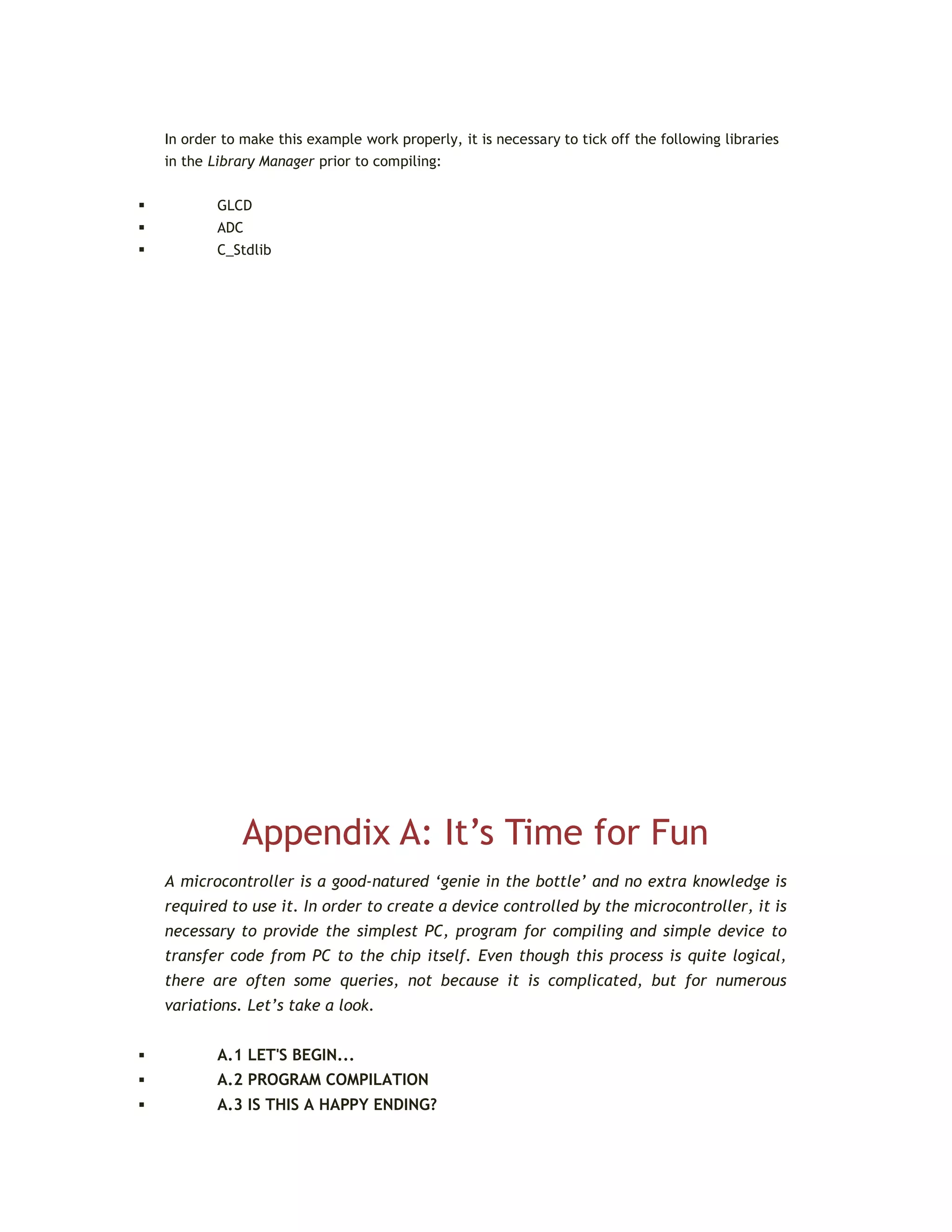 In order to make this example work properly, it is necessary to tick off the following libraries
in the Library Manager prior to compiling:
 GLCD
 ADC
 C_Stdlib
Appendix A: It’s Time for Fun
A microcontroller is a good-natured ‘genie in the bottle’ and no extra knowledge is
required to use it. In order to create a device controlled by the microcontroller, it is
necessary to provide the simplest PC, program for compiling and simple device to
transfer code from PC to the chip itself. Even though this process is quite logical,
there are often some queries, not because it is complicated, but for numerous
variations. Let’s take a look.
 A.1 LET'S BEGIN...
 A.2 PROGRAM COMPILATION
 A.3 IS THIS A HAPPY ENDING?
 