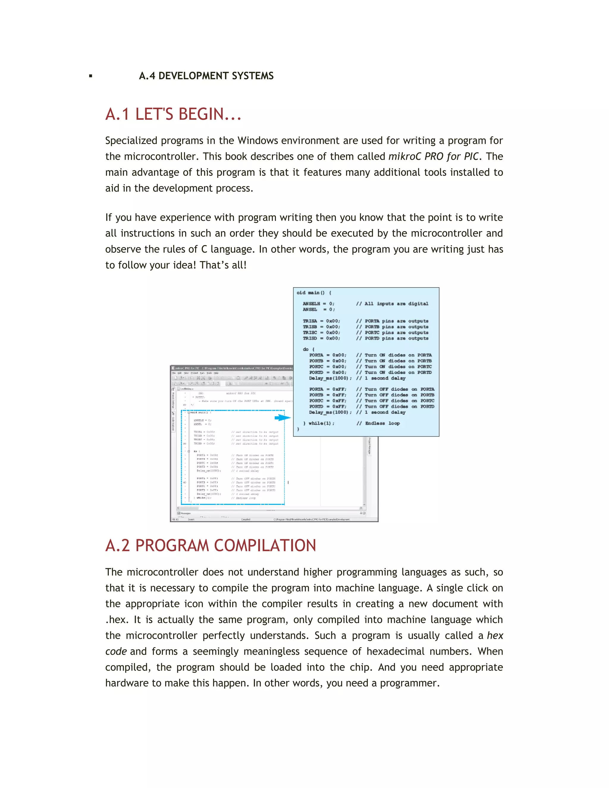  A.4 DEVELOPMENT SYSTEMS
A.1 LET'S BEGIN...
Specialized programs in the Windows environment are used for writing a program for
the microcontroller. This book describes one of them called mikroC PRO for PIC. The
main advantage of this program is that it features many additional tools installed to
aid in the development process.
If you have experience with program writing then you know that the point is to write
all instructions in such an order they should be executed by the microcontroller and
observe the rules of C language. In other words, the program you are writing just has
to follow your idea! That’s all!
A.2 PROGRAM COMPILATION
The microcontroller does not understand higher programming languages as such, so
that it is necessary to compile the program into machine language. A single click on
the appropriate icon within the compiler results in creating a new document with
.hex. It is actually the same program, only compiled into machine language which
the microcontroller perfectly understands. Such a program is usually called a hex
code and forms a seemingly meaningless sequence of hexadecimal numbers. When
compiled, the program should be loaded into the chip. And you need appropriate
hardware to make this happen. In other words, you need a programmer.
 