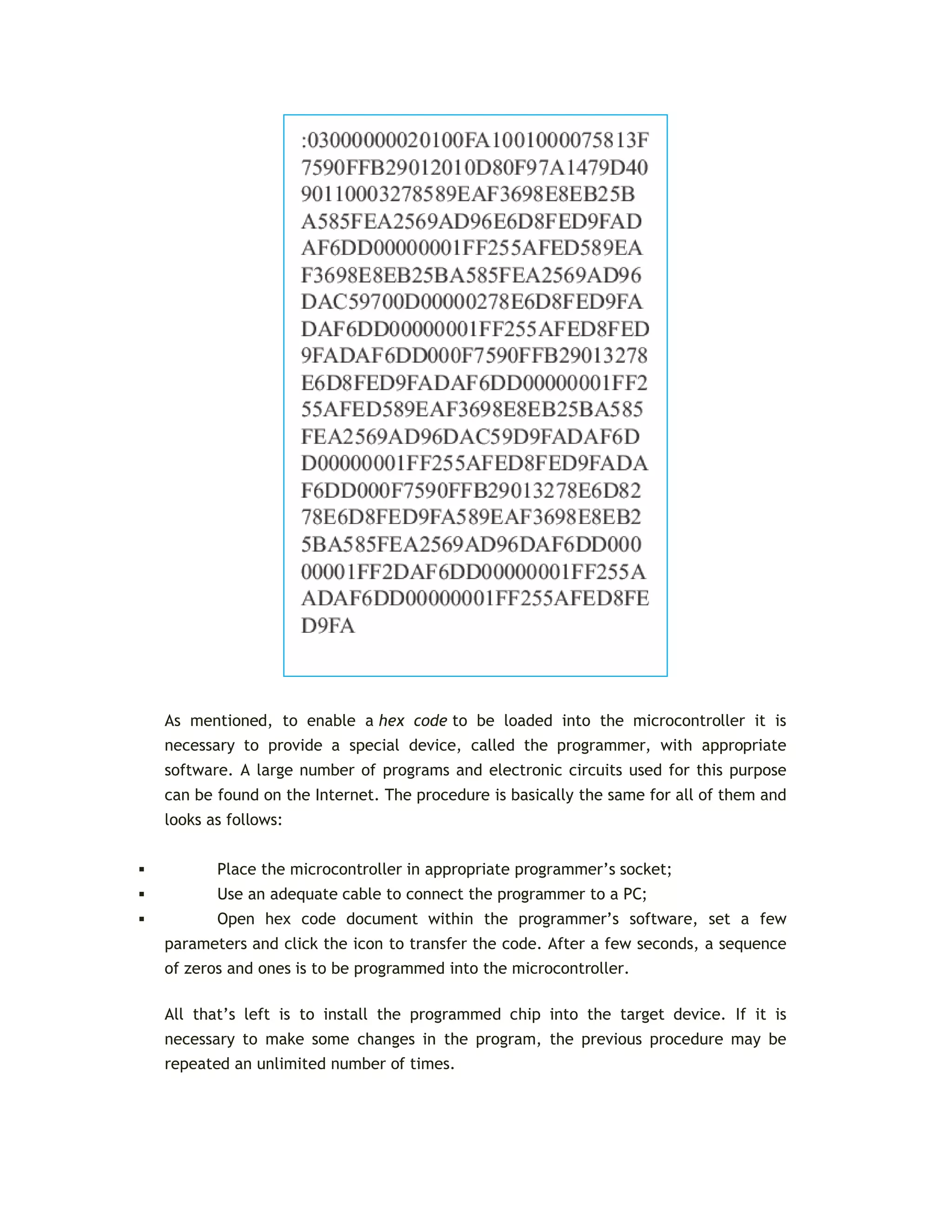 As mentioned, to enable a hex code to be loaded into the microcontroller it is
necessary to provide a special device, called the programmer, with appropriate
software. A large number of programs and electronic circuits used for this purpose
can be found on the Internet. The procedure is basically the same for all of them and
looks as follows:
 Place the microcontroller in appropriate programmer’s socket;
 Use an adequate cable to connect the programmer to a PC;
 Open hex code document within the programmer’s software, set a few
parameters and click the icon to transfer the code. After a few seconds, a sequence
of zeros and ones is to be programmed into the microcontroller.
All that’s left is to install the programmed chip into the target device. If it is
necessary to make some changes in the program, the previous procedure may be
repeated an unlimited number of times.
 